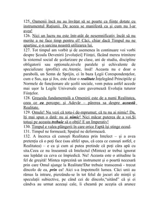 125. Oamenii încă nu au învăţat să se poarte ca fiinţe dotate cu 
instrumentul Raţiunii. De aceea se manifestă ca şi cum nu l-ar 
avea! 
126. Nici un lucru nu este într-atât de nesemnificativ încât să nu 
merite a ne face timp pentru el! Căci, chiar dacă Timpul nu ne 
aparţine, e-n sarcina noastră utilizarea lui. 
127. Tot timpul am vorbit şi de asemenea în continuare voi vorbi 
despre Şcoala Devenirii [evoluţiei] Fiinţei, făcând mereu trimitere 
la sistemul social de şcolarizare pe clase, ani de studiu, discipline 
obligatorii sau opţionale,nivele paralele şi echivalente de 
specializare (profile) etc.Atenţie, însă! Aceasta nu e doar o 
parabolă, un Semn de Sprijin, ci în baza Legii Corespondenţelor, 
cum e Sus, aşa şi Jos, este chiar o realitate.Înţelegând Principiile şi 
Normele de funcţionare ale şcolii sociale, vom putea astfel accede 
mai uşor la Legile Universale care guvernează Evoluţia tuturor 
Fiinţelor. 
128. Greşeala fundamentală a Omenirii este de a numi Realitatea, 
ceea ce ea percepe; şi Adevăr – părerea sa despre această 
Realitate. 
129. Omule! Nu vezi că totu-i de-mprumut; că tu nu ai nimic! Da, 
îţi mai spun o dată: nu ai nimic ! Nici măcar puterea de a voi.Şi 
totuşi pe aceasta trebuie să o obţii! E un Imperativ! 
130. Timpul e valea plângerii în care orice Faptă îşi stinge ecoul. 
131. Timpul ne formează; Spaţiul ne deformează. 
132. A încerca că cunoşti Realitatea prin Intelect – şi a avea 
pretenţia că o poţi face (sau altfel spus, că ceea ce cunoşti astfel, e 
Realitatea) – e ca şi cum ai putea pretinde că poţi căra apă cu 
sita.Ceea ce nu înseamnă că Intelectul (Mintea) ar trebui ignorat 
sau lepădat ca ceva ce împiedică. Nu! Aceasta este o atitudine la 
fel de greşită! Mintea reprezină un instrument şi o poartă necesară 
prin care Omul ajunge la Realitate!Dar trebuie transcensă - trecut 
dincolo de ea, prin ea! Aici s-a împotmolit lumea. Căci unii au 
rămas la intrare, pierzându-se în tot felul de jocuri ale minţii şi 
speculaţii subiective, pe când cei de dincolo,“uitând” că şi ei 
cândva au urmat aceeaşi cale, îi cheamă pe aceştia că arunce 
 