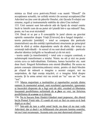 mintea ca fiind ceva potrivnic.Primii s-au numit “filosofi” (în 
accepţiunea actuală), iar ceilalţi mistici (în aceeaşi accepţiune).Dar 
Adevărul nu ţine cont de părerile Omului, căci Şcoala Evoluţiei are 
sisteme, reguli şi instrumentele stabilite de către Cine trebuie! 
133. Unii oameni sunt într-adevăr atât de lipsiţi de simţul estetic 
încât te întrebi cum de-au putut să-l piardă într-o aşa măsură? Sau, 
poate, nu l-au avut niciodată! 
134. Două ni se par a fi concepţiile în jurul cărora au gravitat 
opiniile oamenilor despre Viaţă [Univers] de-a lungul timpului: - 
teoria particulei [entităţii] = totul se compune din particule 
(materialism) sau din entităţi (spiritualism) structurate pe principiul 
sferă în sferă şi strâns dependente unele de altele, dar totuşi cu 
existenţă individuală – în sensul că nu sunt două entităţi – particule 
absolut identice (religiile se încadrează şi ele tot aici) 
- teoria undei [a transformării] = totul este o curgere continuă, o 
neîntreruptă transformare a totului. Nimic nu stă şi nici nu poate 
exista ceva ca individualitate. Entitatea, lumea lucrurilor etc. sunt 
doar iluzii. Singură Schimbarea este eternă (Buddha). De aceea nu 
putem cunoaşte (determina,măsura) nimic, pentru că dacă blocăm 
pe clişeul de măsură o imagine a acestei curgeri, noi nu 
surprindem, de fapt esenţa mişcării, ci o imagine falsă despre 
aceasta. Şi la urma urmei nici nu există un “eu” sau un “tu” sau 
“noi”. 
135. Marea majoritate a instituţiilor şi raporturilor sociale dintre 
oameni în momentul actual, sunt rezultatul egoismului, ignoranţei 
şi încercării disperate de a fugi unii de alţii, crezând că libertatea 
înseamnă posibilitatea nelimitată de a face ce vrei, iar fericirea 
posibilitatea de a avea ce-ţi doreşti . 
136. Nu te bucura frate fiindcă Gânduri mari poposesc, din zborul 
lor,în Pomul Vieţii tale. Ci caută să vezi ce faci cu ceea ce-ţi lasă 
după ce se duc! 
137. Într-atât de tare a orbit omul încât, nu doar că nu mai vede 
Adevărul, dar şi dacă i se înfăţişează clar precum lumina soarelui, 
tot nu-l mai recunoaşte. Aceasta este cea mai dureroasă alienare! 
 