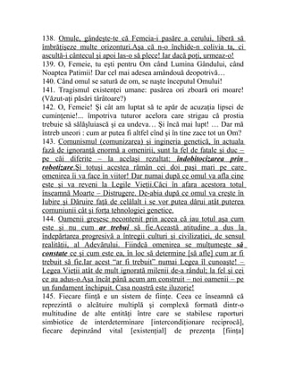 138. Omule, gândeşte-te că Femeia-i pasăre a cerului, liberă să 
îmbrăţişeze multe orizonturi.Aşa că n-o închide-n colivia ta, ci 
ascultă-i cântecul şi apoi las-o să plece! Iar dacă poţi, urmeaz-o! 
139. O, Femeie, tu eşti pentru Om când Lumina Gândului, când 
Noaptea Patimii! Dar cel mai adesea amândouă deopotrivă… 
140. Când omul se satură de om, se naşte începutul Omului! 
141. Tragismul existenţei umane: pasărea ori zboară ori moare! 
(Văzut-aţi păsări târâtoare?) 
142. O, Femeie! Şi cât am luptat să te apăr de acuzaţia lipsei de 
cuminţenie!... împotriva tuturor acelora care strigau că prostia 
trebuie să sălăşluiască şi ea undeva… Şi încă mai lupt! … Dar mă 
întreb uneori : cum ar putea fi altfel cînd şi în tine zace tot un Om? 
143. Comunismul (comunizarea) şi ingineria genetică, în actuala 
fază de ignoranţă enormă a omenirii, sunt la fel de fatale şi duc – 
pe căi diferite – la acelaşi rezultat: îndobitocizarea prin 
robotizare .Şi totuşi acestea rămân cei doi paşi mari pe care 
omenirea îi va face în viitor! Dar numai după ce omul va afla cine 
este şi va reveni la Legile Vieţii.Căci în afara acestora totul 
înseamnă Moarte – Distrugere. De-abia după ce omul va creşte în 
Iubire şi Dăruire faţă de celălalt i se vor putea dărui atât puterea 
comuniunii cât şi forţa tehnologiei genetice. 
144. Oamenii greşesc necontenit prin aceea că iau totul aşa cum 
este şi nu cum ar trebui să fie.Această atitudine a dus la 
îndepărtarea progresivă a întregii culturi şi civilizaţiei, de sensul 
realităţii, al Adevărului. Fiindcă omenirea se mulţumeşte să 
constate ce şi cum este ea, în loc să determine [să afle] cum ar fi 
trebuit să fie.Iar acest “ar fi trebuit” numai Legea îl cunoaşte! – 
Legea Vieţii atât de mult ignorată milenii de-a rândul; la fel şi cei 
ce au adus-o.Aşa încât până acum am construit – noi oamenii – pe 
un fundament închipuit. Casa noastră este iluzorie! 
145. Fiecare fiinţă e un sistem de fiinţe. Ceea ce înseamnă că 
reprezintă o alcătuire multiplă şi complexă formată dintr-o 
multitudine de alte entităţi între care se stabilesc raporturi 
simbiotice de interdeterminare [intercondiţionare reciprocă], 
fiecare depinzând vital [existenţial] de prezenţa [fiinţa] 
 