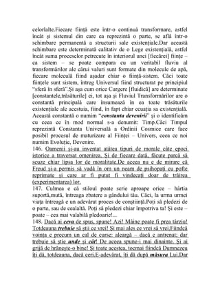 celorlalte.Fiecare fiinţă este într-o continuă transformare, astfel 
încât şi sistemul din care ea reprezintă o parte, se află într-o 
schimbare permanentă a structurii sale existenţiale.Dar această 
schimbare este determinată calitativ de o Lege existenţială, astfel 
încât suma proceselor petrecute în interiorul unei [fiecărei] fiinţe – 
ca sistem – se poate compara cu un veritabil fluviu al 
transformărilor ale cărui valuri sunt formate din molecule de apă, 
fiecare moleculă fiind aşadar chiar o fiinţă-sistem. Căci toate 
fiinţele sunt sistem, întreg Universul fiind structurat pe principiul 
“sferă în sferă”.Şi aşa cum orice Curgere [fluidică] are determinate 
[constantele,trăsăturile] ei, tot aşa şi Fluviul Transformărilor are o 
constantă principală care însumează în ea toate trăsăturile 
existenţiale ale acestuia, fiind, în fapt chiar ecuaţia sa existenţială. 
Această constantă o numim “constanta devenirii” şi o identificăm 
cu ceea ce în mod normal s-a denumit: Timp.Căci Timpul 
reprezintă Constanta Universală a Ordinii Cosmice care face 
posibil procesul de maturizare al Fiinţei – Univers, ceea ce noi 
numim Evoluţie, Devenire. 
146. Oamenii şi-au inventat atâtea tipuri de morale câte epoci 
istorice a traversat omenirea. Şi de fiecare dată, făcute parcă să 
scuze chiar lipsa lor de moralitate.De aceea nu e de mirare că 
Freud şi-a permis să vadă în om un neam de psihopaţi cu pofte 
reprimate şi care ar fi putut fi vindecaţi doar de trăirea 
(experimentarea) lor. 
147. Culmea e că stiloul poate scrie aproape orice – hârtia 
suportă,mută, întreaga zbatere a gândului tău. Căci, la urma urmei 
viaţa întreagă e un adevărat proces de conştiinţă.Poţi să pledezi de 
o parte, sau de cealaltă. Poţi să pledezi chiar împotriva ta! Şi este – 
poate – cea mai valabilă pledoarie!... 
148. Dacă ai ceva de spus, spune! Azi! Mâine poate fi prea târziu! 
Totdeauna trebuie să ştii ce vrei! Şi mai ales ce vrei să vrei.Fiindcă 
voinţa e precum un cal de curse: aleargă – dacă e antrenat; dar 
trebuie să ştie unde şi cât ! De aceea spune-i mai dinainte. Şi ai 
grijă de hrăneşte-o bine! Şi toate acestea, tocmai fiindcă Dumnezeu 
îţi dă, totdeauna, dacă ceri.E-adevărat, îţi dă după măsura Lui.Dar 
 