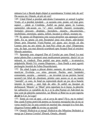 măsura Lui e făcută după chipul şi asemănarea Voinţei tale de azi! 
De-aceea zic: Omule, să ştii să vrei! 
149. Când Omul a pierdut adevărata Cunoaştere şi sensul Legilor 
Vieţii, el a pierdut totodată – şi aceasta este, poate, cel mai grav 
aspect – până şi Credinţa. Astfel au putut apare în Lumea 
oamenilor (de-acum cu “o” mic) realităţi iluzorii (concepte 
formale) precum: dreptate, încredere, moarte, rău,unicitate, 
imobilitate, eternitate, spaţiu, infinit, început şi sfârşit, noutate etc. 
150. Se spune că Disperarea este scuza proştilor sau apanajul celor 
slabi. Eu aş spune că este Începutul unui nou drum; adevăratul 
Drum prin Deşertul Vieţii.Numai cel ajuns aici învaţă că din 
Lumea asta nu are nimic de luat.Nici chiar pe sine! Disperarea 
este, de fapt, cea mai directă scurtătură spre Scopul final al oricărei 
Morale autentice. 
151. Speranţa este singurul Dar al Cerului pe care Omul l-a mai 
putut păstra.Dar e asemeni unui medicament puternic: dacă-l iei cu 
măsură, te vindecă. Prea puţină sau prea multă – te-aruncă-n 
prăpăstiile Morţii Vii: crunta Disperare – faza finală a unei agonii 
prelungite însoţită de Febra Deşertăciunii. 
152. De când Legea a plecat dintre oameni, de când Credinţa a 
murit,iar Evoluţia s-a stins precum flacăra unei lumânări 
consumate, aceştia – oamenii – au inventat (şi-au permis lucrul 
acesta!) tot felul de chestiuni, printre care aceea ce ei au numit 
“morală”, şi care, în fond nu reprezintă decât un joc de-a bunele 
intenţii în turmă – unii faţă de alţii. Şi astfel au început să 
definească “Binele” şi “Răul” prin raportare la ei înşişi, la părerile 
lor subiective şi variabile de la o zi la alta.Numai că Adevărul nu 
ţine cont de părerile oamenilor, iar Binele şi Răul nu se pot raporta 
decât la Cer, la Lege! 
153. Simţi că vrei să spui ; că ai ceva de spus? Fă-o, nu te reţine! 
Dar caută Forma potrivită pentru ca licoarea mesajului tău să nu se 
verse inutil.Căci în asta constă tot meritul tău: mesajul ţi-a fost dat; 
alegerea Formei utile îţi revine ca sarcină! 
154. Omule! Ridică-te şi mergi! Ridică-te din Mlaştina Delăsării şi 
mergi pe Cărarea Cerului! Zboară, Omule, zboară! 
 