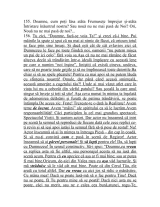 155. Doamne, cum poţi lăsa atâta Frumuseţe împrejur şi-atâta 
Întristare înăuntrul nostru? Sau nouă nu ne mai pasă de Noi? Ori, 
Nouă nu ne mai pasă de noi?... 
156. Tu zici, “Doamne, facă-se voia Ta!” şi crezi că-i bine. Pui 
mâinile la spate şi spui că nu mai ai nimic de făcut, că oricum totul 
se face prin sine însuşi. Şi dacă eşti cât de cât evlavios zici că 
Dumnezeu le face pe toate fiindcă noi, oamenii “nu putem mişca 
un pai de ici colo” fără voia sa.Aşa că nu ne mai rămâne de făcut 
altceva decât să trândăvim într-o ideală împăcare cu această lene 
pe care o numim “noi înşine”, liniştiţi că există cineva, undeva, 
care să ne poarte toate grijile şi să ne împlinească toate datoriile.Ba 
chiar şi să ne spele păcatele! Pentru ca mai apoi să ne putem lăuda 
cu sfinţenia noastră! Omule, dar până când aceasă sminteală, 
această amorţire a cugetului tău?! Unde ai mai văzut atlet care în 
viaţa lui nu a coborât din vârful patului? Sau şcoală la care unul 
singur să înveţe şi toţi să ştie! Aşa ceva numai în mintea ta înşelată 
de ademenirea delăsării şi furată de patima trândăvirii, se poate 
întâmpla.De aceea zic: Frate! Trezeşte-te o dată la Realitate! Avem 
teme de lucrat. Avem “mâini” ale spiritului ca să le lucrăm.Avem 
responsanbilităţi! Căci participăm la cel mai grandios spectacol: 
Spectacolul Vieţii. Şi suntem actori. Dar actor nu înseamnă că intri 
pe scenă la semnal să reproduci de fiecare dată cele zece replici ce-ţi 
revin şi să ieşi apoi iarăşi la semnal fără să-ţi pese de restul! Nu! 
Actor înseamnă să ai în mintea ta întreaga Piesă – din cap în coadă. 
Şi să nu-ţi convină cum e pusă în scenă de Regizor! Actor 
înseamnă să ai păreri personale ! Şi să lupţi pentru ele! Da, să lupţi 
cu Dumnezeu! În sensul constructiv. Să-i spui: “Doamne,eu vreau 
ca replica asta să fie altfel, sau personajul acesta să nu iasă din 
scenă acum. Pentru că eu apeciez că aşa ar fi mai bine; sau ar putea 
fi mai bine.Oricum, de-aici din Valea mea eu aşa văd lucrurile. Şi 
mă străduisc să le văd cât mai bine. Poate că din Cerul Tău, ele 
arată cu totul altfel. Dar eu vreau ca aici jos să ridic o mânăstire. 
Cu mâna mea! Dacă se poate lasă-mă să o fac pentru Tine! Dacă 
nu se poate, fă Tu pentru mine să se poată! Dacă nici asta nu se 
poate, căci nu merit, sau ne e calea cea bună,atunci, rogu-Te, 
 
