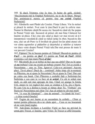 160. Şi dacă Tristeţea vine la tine, în haine de gală, zicând: 
“Hai,însoţeşte-mă la Ospăţul Nefericirii, nu te da în lături. Mergi! 
Dar aminteşte-ţi mereu că pentru tine nu există Ospăţul 
Nefericirii! 
161. Gândurile sunt Păsări ale Cerului. Fiinţe Libere. Vin în stoluri 
şi pleacă în stoluri. N-ai cum le ţine.Dacă le pui în colivie mor. 
Numai în libertate cântă.De aceea zic: bucură-te când ele fac popas 
în Pomul Vieţii tale. Încearcă să prinzi cât mai bine Cântecul lor 
înainte să plece. Căci cine ştie când şi dacă vor mai reveni să ţi-l 
interpreteze vreodată.Şi când se ridică iarăşi în zbor, bucură-te din 
nou, căci un alt Pom va fi învăluit de glasul lor.Iar până atunci ele 
vor cânta ogoarelor şi pădurilor şi deşertului şi mărilor şi tuturor 
vor duce veste despre Pomul Vieţii tale.Dar mai presus de toate îi 
vor povesti Cerului! 
162. Făpturo! Nu te bucura pentru că Trăieşti! Bucură-te pentru că 
Faci ! – nu pentru ce faci ! Ci pentru ce Vrei să Faci ! Altfel 
existenţa e cel mai mare Păcat al tău ! 
163. Mă-ntrebi de ce ar trebui să faci aşa sau altfel? Dar eu îţi spun 
că nu trebuie! Căci nu există un trebuie extern! Nu! Tot ce există e 
Necesitatea – una cu Tine. Ignor-o! Calc-o-n picioare! Aşa-mi 
placi. Ţie-ţi place? Dacă da – continuă! Atâta timp cât te-nsoţeşti 
cu Plăcerea, nu ai ajuns la Necesitate! Nu ai ajuns la Tine! Dar eşti 
pe calea cea bună. Căci Plăcerea e cealaltă faţă a Suferinţei.Iar 
Suferinţa e cea care te va face să te urăşti . Cu cât te urăşti mai 
mult, cu atât eşti mai aproape de tine. Când vei ajunge la limita 
Urii, atunci te vei regăsi.Căci ceea ce credeai a fi tu, era o Iluzie. 
Pe care Ura ta a distrus-o.Acum ai rămas doar Tu. “Trebuie” era 
Iluzia ta! Necesitatea eşti chiar Tu! Aşa că urăşte-te cât mai mult! 
164. “A vrea Să Gândeşţi!” – ţine de animal! “A Gândi Să Vrei!” 
– e chiar rostul Omului! 
165. Fugim de noi înşine şi ne ascundem în ceilalţi… Chiar şi 
numai pentru plăcerea de-a ne căuta apoi… Ceea ce nu înseamnă 
că ne vom [mai] regăsi. 
166. Adevărata învăţare a Lecţiilor Vieţii se face nu privind în 
urmă,spre Trecut, ci înainte, spre Viitor. În Trecut se află Greşeala; 
 