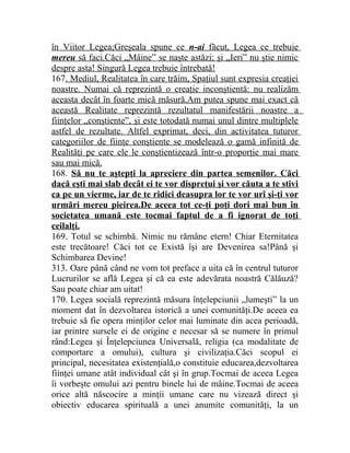 în Viitor Legea;Greşeala spune ce n-ai făcut, Legea ce trebuie 
mereu să faci.Căci „Mâine” se naşte astăzi; şi „Ieri” nu ştie nimic 
despre asta! Singură Legea trebuie întrebată! 
167. Mediul, Realitatea în care trăim, Spaţiul sunt expresia creaţiei 
noastre. Numai că reprezintă o creaţie inconştientă: nu realizăm 
aceasta decât în foarte mică măsură.Am putea spune mai exact că 
această Realitate reprezintă rezultatul manifestării noastre a 
fiinţelor „conştiente”, şi este totodată numai unul dintre multiplele 
astfel de rezultate. Altfel exprimat, deci, din activitatea tuturor 
categoriilor de fiinţe conştiente se modelează o gamă infinită de 
Realităţi pe care ele le conştientizează într-o proporţie mai mare 
sau mai mică. 
168. Să nu te aştepţi la apreciere din partea semenilor. Căci 
dacă eşti mai slab decât ei te vor dispreţui şi vor căuta a te stivi 
ca pe un vierme, iar de te ridici deasupra lor te vor urî şi-ţi vor 
urmări mereu pieirea.De aceea tot ce-ţi poţi dori mai bun în 
societatea umană este tocmai faptul de a fi ignorat de toţi 
ceilalţi. 
169. Totul se schimbă. Nimic nu rămâne etern! Chiar Eternitatea 
este trecătoare! Căci tot ce Există îşi are Devenirea sa!Până şi 
Schimbarea Devine! 
313. Oare până când ne vom tot preface a uita că în centrul tuturor 
Lucrurilor se află Legea şi că ea este adevărata noastră Călăuză? 
Sau poate chiar am uitat! 
170. Legea socială reprezintă măsura înţelepciunii „lumeşti” la un 
moment dat în dezvoltarea istorică a unei comunităţi.De aceea ea 
trebuie să fie opera minţilor celor mai luminate din acea perioadă, 
iar printre sursele ei de origine e necesar să se numere în primul 
rând:Legea şi Înţelepciunea Universală, religia (ca modalitate de 
comportare a omului), cultura şi civilizaţia.Căci scopul ei 
principal, necesitatea existenţială,o constituie educarea,dezvoltarea 
fiinţei umane atât individual cât şi în grup.Tocmai de aceea Legea 
îi vorbeşte omului azi pentru binele lui de mâine.Tocmai de aceea 
orice altă născocire a minţii umane care nu vizează direct şi 
obiectiv educarea spirituală a unei anumite comunităţi, la un 
 