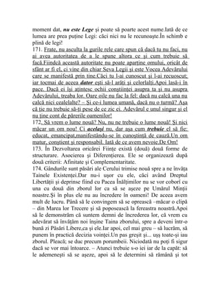 moment dat, nu este Lege şi poate să poarte acest nume.Iată de ce 
lumea are prea puţine Legi: căci nici nu le recunoaşte.În schimb e 
plină de legi! 
171. Frate, nu asculta la gurile rele care spun că dacă tu nu faci, nu 
ai avea autoritatea de a le spune altora ce şi cum trebuie să 
facă.Fiindcă această autoritate nu poate aparţine omului, oricât de 
sfânt ar fi el, ci vine din chiar Seva Legii şi este Vocea Adevărului 
care se manifestă prin tine.Căci tu l-ai cunoscut şi l-ai recuoscut; 
iar tocmai de aceea dator eşti să-l arăţi şi celorlalţi.Apoi lasă-i în 
pace. Dacă ei îşi aţintesc ochii conştiinţei asupra ta şi nu asupra 
Adevărului, treaba lor. Oare oile nu fac la fel: dacă nu calcă una nu 
calcă nici cealelalte? – Şi ce-i lumea umană, dacă nu o turmă? Aşa 
că ţie nu trebuie să-ţi pese de ce zic ei. Adevărul e unul singur şi el 
nu ţine cont de părerile oamenilor! 
172. Să vrem o lume nouă? Nu, nu ne trebuie o lume nouă! Şi nici 
măcar un om nou! Ci acelaşi nu, dar aşa cum trebuie el să fie: 
educat, emancipat,manifestându-se în cunoştinţă de cauză.Un om 
matur, conştient şi responsabil. Iată de ce avem nevoie.De Om! 
173. În Dezvoltarea oricărei Fiinţe există (două) două forme de 
structurare. Asocierea şi Diferenţierea. Ele se organizează după 
două criterii: Afinitate şi Complementaritate. 
174. Gândurile sunt păsări ale Cerului trimise nouă spre a ne învăţa 
Tainele Existenţei.Dar nu-i uşor cu ele, căci având Dreptul 
Libertăţii şi deprinse fiind cu Pacea Înălţimilor nu se vor coborî cu 
una cu două din zborul lor ca să se aşeze pe Umărul Minţii 
noastre.Şi în plus ele nu au încredere în oameni! De aceea avem 
mult de lucru. Până să le convingem să se oprească –măcar o clipă 
– din Marea lor Trecere şi să poposească la fereastra noastră.Apoi 
să le demonstrăm că suntem demni de încrederea lor, că vrem cu 
adevărat să învăţăm noi înşine Taina zborului, spre a deveni într-o 
bună zi Păsări Libere,ca şi ele.Iar apoi, cel mai greu – să lucrăm, să 
punem în practică decizia voinţei.Un pas greşit şi... uşş toate-şi iau 
zborul. Pleacă; se duc precum porumbeii. Niciodată nu poţi fi sigur 
dacă se vor mai întoarce. – Atunci trebuie s-o iei iar de la capăt: să 
le ademeneşti să se aşeze, apoi să le determini să rămână şi tot 
 