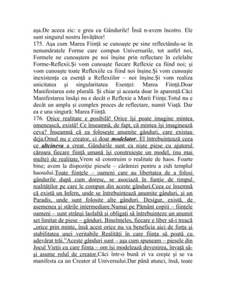aşa.De aceea zic: e greu cu Gândurile! Însă n-avem încotro. Ele 
sunt singurul nostru Învăţător! 
175. Aşa cum Marea Fiinţă se cunoaşte pe sine reflectându-se în 
nenumăratele Forme care compun Universurile, tot astfel noi, 
Formele ne cunoaştem pe noi înşine prin reflectare în celelalte 
Forme-Reflexii.Şi vom cunoaşte fiecare Reflexie ca fiind noi; şi 
vom cunoaşte toate Reflexiile ca fiind noi înşine.Şi vom cunoaşte 
inexistenţa ca esenţă a Reflexiilor – noi înşine.Şi vom realiza 
unicitatea şi singularitatea Esenţei: Marea Fiinţă.Doar 
Manifestarea este plurală. Şi chiar şi aceasta doar în aparenţă.Căci 
Manifestarea însăşi nu e decât o Reflexie a Marii Fiinţe.Totul nu e 
decât un amplu şi complex proces de reflectare, numit Viaţă. Dar 
ea e una singură: Marea Fiinţă. 
176. Orice realitate e posibilă! Orice îşi poate imagine mintea 
omenească, există! Ce înseamnă, de fapt, că mintea îşi imaginează 
ceva? Înseamnă că ea foloseşte anumite gânduri, care existau 
deja.Omul nu e creator, ci doar modelator . El întrebuinţează ceea 
ce altcineva a creat. Gândurile sunt ca nişte piese cu ajutorul 
căroara fiecare fiinţă umană îşi construieşte un model, (nu mai 
multe) de realitate.Vrem să construim o realitate de haos. Foarte 
bine; avem la dispoziţie piesele – cărămizi pentru a zidi templul 
haosului.Toate fiinţele – oameni care au libertatea de a folosi 
gândurile după cum doresc, se asociază în funţie de timpul 
realităţilor pe care le compun din aceste gânduri.Ceea ce însemnă 
că există un Infern, unde se întrebuinţează anumite gânduri, şi un 
Paradis, unde sunt folosite alte gânduri. Desigur, există, de 
asemenea şi stările intermediare.Numai pe Pământ copiii – fiinţele 
oameni – sunt strânşi laolaltă şi obligaţi să întrebuinţeze un anumit 
set limitat de piese – gânduri. Bineînţeles, fiecare e liber să-i treacă 
„orice prin minte, însă acest orice nu va beneficia aici de forţa şi 
stabilitatea unei veritabile Realităţi în care fiinţa să poată cu 
adevărat trăi.”Aceste gânduri sunt – aşa cum spuneam – piesele din 
Jocul Vieţii cu care fiinţa – om îşi modelează devenirea, învaţă să-şi 
asume rolul de creator.Căci într-o bună zi va creşte şi se va 
manifesta ca un Creator al Universului.Dar până atunci, însă, toate 
 