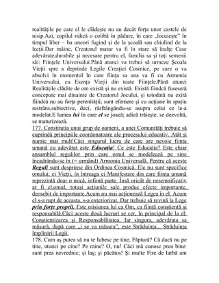 realităţile pe care el le clădeşte nu au decât forţa unor castele de 
nisip.Azi, copilul ridică o colibă în pădure, în care „locuieşte” în 
timpul liber – ba uneori fugind şi de la şcoală sau chiulind de la 
lecţii.Dar mâine, Creatorul matur va fi în stare să înalţe Case 
adevărate,durabile şi necesare pentru el, familia sa şi toţi semenii 
săi: Fiinţele Universului.Până atunci va trebui să urmeze Şcoala 
Vieţii spre a deprinde Legile Creaţiei Cosmice, pe care o va 
absolvi în momentul în care fiinţa sa una va fi cu Armonia 
Universului, cu Esenţa Vieţii din toate Fiinţele.Până atunci 
Realităţile clădite de om există şi nu există. Există fiindcă fuseseră 
concepute mai dinainte de Creatorul Jocului, şi totodată nu exită 
fiindcă nu au forţa perenităţii; sunt efemere şi cu acţiune în spaţiu 
restrâns,subiective, deci, răsfrângându-se asupra celui ce le-a 
modelat.E lumea lui în care el se joacă; adică trăieşte, se dezvoltă, 
se maturizează. 
177. Constituţia unui grup de oameni, a unei Comunităţi trebuie să 
cuprindă principiile coordonatoare ale procesului educativ. Atât şi 
numic mai mult!Căci singurul lucru de care are nevoie fiinţa 
umană cu adevărat este Educaţia ! Ce este Educaţia? Este chiar 
ansamblul regulilor prin care omul se modelează pe sine 
încadrându-se în (= urmând) Armonia Universală. Pentru că aceste 
Reguli sunt desprinse din Ordinea Cosmică. Ele nu sunt specifice 
omului, ci Vieţii, în întreaga ei Manifestare din care fiinţa umană 
reprezintă doar o mică, infimă parte. Însă oricât de nesemnificativ 
ar fi el,omul, totuşi acţiunile sale produc efecte importante, 
deosebit de importante.Acum nu mai acţionează Legea în el. Acum 
el s-a rupt de aceasta, s-a exteriorizat. Dar trebuie să revină la Lege 
prin forţe proprii. Este misiunea lui ca Om, ca fiinţă conştientă şi 
responsabilă.Căci aceste două lucruri se cer, în principal de la el: 
Conştientizarea şi Responsabilitatea. Iar singura, adevărata sa 
măsură, după care „i se va măsura”, este Străduinţa... Străduinţa 
împlinirii Legii. 
178. Cum aş putea să nu te Iubesc pe tine, Făptură? Că dacă nu pe 
tine, atunci pe cine? Pe mine? O, nu! Căci mă cunosc prea bine: 
sunt prea nevrednic; şi laş; şi păcătos! Şi multe Fire de Iarbă am 
 