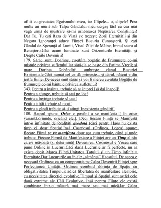 ofilit cu greutatea Egoismului meu, iar Clipele... o, clipele! Prea 
multe au murit sub Talpa Gândului meu ucigaş fără ca cea mai 
vagă urmă de mustrare să-mi umbrească Nepăsarea Conştiinţei! 
Dar Tu, Tu eşti Raza de Viaţă ce trezeşte Zorii Eternităţii şi din 
Negura Ignoranţei aduce Fiinţei Bucuria Cunoaşterii. Şi eşti 
Gândul de Speranţă al Lumii, Visul Zilei de Mâine, Imnul sacru al 
Renaşterii.Căci acum luminate sunt Orizonturile Eternităţii şi 
Drepte Căile Devenirii! 
179. Sărac sunt, Doamne, cu-atâta bogăţie de Frumuseţe ce-mi 
mistuie privirea sufletului.Iar sărăcia se naşte din Patima Vrerii; şi 
mare Dorinţa Dobândirii umbreşte elanul Bucuriei 
Existenţiale.Căci numai cel ce dă primeşte... şi darul, născut e din 
jertfa fiinţei.De-aceea sunt sărac şi voi fi mereu cu-atâta Bogăţie de 
frumuseţe ce-mi bântuie privirea sufletului! 
343. Pentru a înainta, trebuie să te întorci [să dai înapoi]! 
Pentru a ajunge, trebuie să stai pe loc! 
Pentru a învinge trebuie să taci! 
Pentru a trăi trebuie să mori! 
Pentru a gândi trebuie să-ţi atingi Inexistenţa gândirii! 
180. Haosul spune: Orice e posibil a se manifesta [ în orice 
variantă,oriunde, oricând etc.]. Deci fiecare Fiinţă se Manifestă 
într-o infinitate de Realităţi deodată (căci pentru Haos nu există 
timp ci doar Spaţiu).Însă Cosmosul (Ordinea, Legea) spune: 
fiecare Fiinţă se va manifesta doar aşa cum trebuie, când şi unde 
trebuie. Fiecare Formă de Manifestare a Fiinţei are un Timp al său 
care-i măsoară (şi determină) Devenirea. Cosmosul e Vocea care 
pune Ordine în Lucruri.Căci dacă Lucrurile ar fi perfecte, nu ar 
exista decât Marea Fiinţă,Unitatea Totului şi un Timp infinit = 
Eternitate.Dar Lucururile au în ele „sămânţa” Haosului. De aceea e 
necesară Ordinea: ca un compromis pe Calea Devenirii Fiinţei spre 
Perfecţiunea Unităţii. Ordinea combină dorinţa de Spaţiu cu 
obligativitatea Timpului: adică libertatea de manifestare aleatorie, 
cu necesitatea direcţiei evolutive.Timpul şi Spaţiul sunt astfel cele 
două extreme ale Căii Evolutive. Însă pentru Fiinţe ele există 
combinate într-o măsură mai mare sau mai mică.Iar Calea 
 
