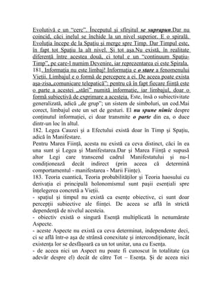 Evolutivă e un “cer c”. Începutul şi sfîrşitul se suprapun .Dar nu 
coincid, căci inelul se închide la un nivel superior. E o spirală. 
Evoluţia începe de la Spaţiu şi merge spre Timp. Dar Timpul este, 
în fapt tot Spaţiu la alt nivel. Şi tot aşa.Nu există, în realitate 
diferenţă între acestea două, ci totul e un “continuum Spaţiu- 
Timp”, pe care-l numim Devenire, iar reprezentarea ei este Spirala. 
181 . Informaţia nu este limbaj! Informaţia e o stare a fenomenului 
Vieţii. Limbajul e o formă de percepere a ei. De aceea poate exista 
aşa-zisa„comunicare telepatică”: pentru că în fapt fiecare fiinţă este 
o parte a acestei „stări” numită informaţie, iar limbajul, doar o 
formă subiectivă de exprimare a acesteia. Este, însă o subiectivitate 
generalizată, adică „de grup”; un sistem de simboluri, un cod.Mai 
corect, limbajul este un set de gesturi. El nu spune nimic despre 
conţinutul informaţiei, ci doar transmite o parte din ea, o duce 
dintr-un loc în altul. 
182. Legea Cauzei şi a Efectului există doar în Timp şi Spaţiu, 
adică în Manifestare. 
Pentru Marea Fiinţă, acesta nu există ca ceva distinct, căci în ea 
una sunt şi Legea şi Manifestarea.Dar şi Marea Fiinţă e supusă 
altor Legi care transcend cadrul Manifestatului şi nu-l 
condiţionează decât indirect (prin aceea că determină 
comportamentul - manifestarea - Marii Fiinţe). 
183. Teoria cuantică, Teoria probabilităţilor şi Teoria haosului cu 
derivaţia ei principală holonomismul sunt paşii esenţiali spre 
înţelegerea concretă a Vieţii. 
- spaţiul şi timpul nu există ca esenţe obiective, ci sunt doar 
percepţii subiective ale fiinţei. De aceea se află în strictă 
dependenţă de nivelul acesteia. 
- obiectiv există o singură Esenţă multiplicată în nenumărate 
Aspecte. 
- aceste Aspecte nu există ca ceva determinat, independente deci, 
ci se află într-o aşa de strânsă conexitate şi intercondiţionare, încât 
existenţa lor se desfăşoară ca un tot unitar, una cu Esenţa. 
- de aceea nici un Aspect nu poate fi cunoscut în totalitate (ca 
adevăr despre el) decât de către Tot – Esenţa. Şi de aceea nici 
 