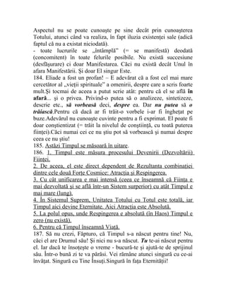 Aspectul nu se poate cunoaşte pe sine decât prin cunoaşterea 
Totului, atunci când va realiza, în fapt iluzia existenţei sale (adică 
faptul că nu a existat niciodată). 
- toate lucrurile se „întâmplă” (= se manifestă) deodată 
(concomitent) în toate felurile posibile. Nu există succesiune 
(desfăşurare) ci doar Manifestarea. Căci nu există decât Unul în 
afara Manifestării. Şi doar El singur Este. 
184. Eliade a fost un profan! – E adevărat că a fost cel mai mare 
cercetător al „vieţii spirituale” a omenirii, despre care a scris foarte 
mult.Şi tocmai de aceea a putut scrie atât: pentru că el se află în 
afară... şi o privea. Privind-o putea să o analizeze, sintetizeze, 
descrie etc., să vorbeasă deci, despre ea. Dar nu putea să o 
trăiască.Pentru că dacă ar fi trăit-o vorbele i-ar fi îngheţat pe 
buze.Adevărul nu cunoaşte cuvinte pentru a fi exprimat. El poate fi 
doar conştientizat (= trăit la nivelul de conştiinţă, cu toată puterea 
fiinţei).Căci numai cei ce nu ştiu pot să vorbească şi numai despre 
ceea ce nu ştiu! 
185. Astăzi Timpul se măsoară în uitare. 
186. 1. Timpul este măsura procesului Devenirii (Dezvoltării) 
Fiinţei. 
2. De aceea, el este direct dependent de Rezultanta combinaţiei 
dintre cele două Forţe Cosmice: Atracţia şi Respingerea. 
3. Cu cât unificarea e mai intensă (ceea ce înseamnă că Fiinţa e 
mai dezvoltată şi se află într-un Sistem surperior) cu atât Timpul e 
mai mare (lung). 
4. În Sistemul Suprem, Unitatea Totului cu Totul este totală, iar 
Timpul aici devine Eternitate. Aici Atracţia este Absolută. 
5. La polul opus, unde Respingerea e absolută (în Haos) Timpul e 
zero (nu există). 
6. Pentru că Timpul înseamnă Viaţă. 
187. Să nu crezi, Făpturo, că Timpul s-a născut pentru tine! Nu, 
căci el are Drumul său! Şi nici nu s-a născut. Tu te-ai născut pentru 
el. Iar dacă te însoţeşte o vreme - bucură-te şi ajută-te de sprijinul 
său. Într-o bună zi te va părăsi. Vei rămâne atunci singură cu ce-ai 
învăţat. Singură cu Tine Însuţi.Singură în faţa Eternităţii! 
 