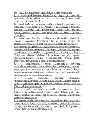 188. Iată Calea Dezvoltării omului după Legea Numărului: 
1. = omul nediferenţiat, hermafrodit, singur în sinea lui, 
egocentrist, făcând distincţie între el şi exterior, în concurenţă 
(luptă) cu exteriorul; fără Lege. 
2. = omul dual, eu – tu; prima legătură; diferenţierea sexelor şi a 
polarităţilor; manifestarea de Atracţie – Respingere; a Dorinţei; 
germenul Creaţiei, al Sacrificiului născut din Dorinţă; 
Păcatul,Greşeala; Legea; dualitatea Rău – Bine; Căminul 
(Perechea). 
3. = omul grup; Familia; Gândirea; primele modele gândite în 
Creaţie; Cercetarea; Necredinţa; dar şi primii germeni de 
Spiritualitate;Mistica; Întuneric şi Limină; dorinţa de Cunoaştere. 
4. = comunitatea „primitivă” (egoistă, bazată pe interese materiale) 
–cetatea; echilibru; momentul de popas (răsuflu) în evoluţie; 
cristalizarea valorilor; germenii Virtuţii; Legea 
Cetăţii;materialismul; războiul şi eroismul; curajul; negarea; 
uitarea;manifestarea; creaţia în materialitate (armate, cetăţi, 
arhitectură, dans, muzică); ştiinţele exacte; raţiunea; 
5. = transformarea; prima „iluminare”; revoluţie 
spirituală;materialitate – spiritualitate; din nou întuneric - lumină; 
artele plastice; sentimentul; apropierea de Natură (fiinţe); 
destrămarea comunităţii clasice (căderea barierelor); umanismul în 
germene;întoarcere spre Legile divine. 
6. = noua comunitate; egalitate, fraternitate, 
responsabilitate,libertate spiritulă, Legea Naturii (divină) adusă în 
cetate, iluminarea prin Cunoaştere, universalitatea, practica 
Virtuţii, slujirea seamănului. 
7. = o nouă „revoluţie” spirituală, dar paşnică; trăirea 
Virtuţii;urmarea (împlinirea) Legilor divine; Dăruirea de Sine; 
scopul omului:Purificarea, perfecţionarea, slujirea Universului, 
destrămarea legăturilor. 
8. = repaos relativ; cristalizarea Conştiinţei de Sine; Virtutea e 
transcesă; Conştiinţă Universală, de vorbă cu Adevărul, Fiinţa şi 
Înţelepciunea (Adevărul) una sunt; Fiinţa liberă de legături; o 
„comunitate” de fiinţare (fără legături). 
 