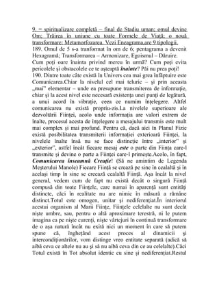 9. = spiritualizare completă – final de Stadiu uman; omul devine 
Om; Trăirea în uniune cu toate Formele de Viaţă; o nouă 
transformare: Metamorfozarea. Vezi Eneagrama,are 9 tipologii. 
189. Omul de 5 s-a tranformat în om de 6; pentagrama a devenit 
Hexagramă; Transformarea – Armonizare, Egoismul – Dăruire. 
Cum poţi oare înainta privind mereu în urmă? Cum poţi evita 
pericolele şi obstacolele ce te aşteaptă înainte? Păi nu prea poţi! 
190. Dintre toate câte există în Univers cea mai grea înfăptuire este 
Comunicarea.Chiar la nivelul cel mai teluric – şi prin aceasta 
„mai” elementar – unde ea presupune transmiterea de informaţie, 
chiar şi la acest nivel este necesară existenţa unei punţi de legătură, 
a unui acord în vibraţie, ceea ce numim înţelegere. Altfel 
comunicarea nu există propriu-zis.La nivelele superioare ale 
dezvoltării Fiinţei, acolo unde informaţia are valori extrem de 
înalte, procesul acesta de înţelegere a mesajului transmis este mult 
mai complex şi mai profund. Pentru că, dacă aici în Planul Fizic 
există posibilitatea transmiterii informaţiei exterioară Fiinţei, la 
nivelele înalte însă nu se face distincţie între „interior” şi 
„exterior”, astfel încât fiecare mesaj este o parte din Fiinţa care-l 
transmite şi devine o parte a Fiinţei care-l primeşte.Acolo, în fapt, 
Comunicarea înseamnă Creaţie! (Să ne amintim de Legenda 
Meşterului Manole) Fiecare Fiinţă se crează pe sine în cealaltă şi în 
acelaşi timp în sine se creează cealaltă Fiinţă. Aşa încât la nivel 
general, vedem cum de fapt nu există decât o singură Fiinţă 
compusă din toate Fiinţele, care numai în aparenţă sunt entităţi 
distincte, căci în realitate nu are nimic în măsură a rămâne 
distinct.Totul este omogen, unitar şi nediferenţiat.În interiorul 
acestui organism al Marii Fiinţe, Fiinţele celelalte nu sunt decât 
nişte umbre, sau, pentru o altă aproximare terestră, ni le putem 
imagina ca pe nişte curenţi, nişte vârtejuri în continuă transformare 
de o aşa natură încât nu exită nici un moment în care să putem 
spune că, îngheţând acest proces al dinamicii şi 
intercondiţionărilor, vom distinge vreo entitate separată (adică să 
aibă ceva ce altele nu au şi să nu aibă ceva din ce au celelalte).Căci 
Totul există în Tot absolut identic cu sine şi nediferenţiat.Restul 
 