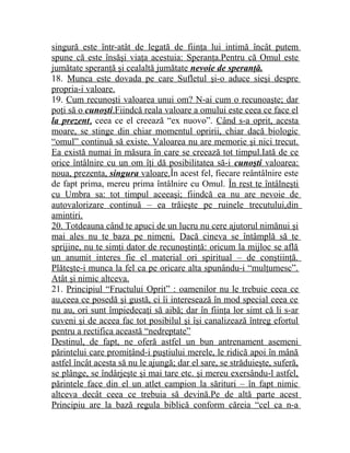 singură este într-atât de legată de fiinţa lui intimă încât putem 
spune că este însăşi viaţa acestuia: Speranţa.Pentru că Omul este 
jumătate speranţă şi cealaltă jumătate nevoie de speranţă . 
18. Munca este dovada pe care Sufletul şi-o aduce sieşi despre 
propria-i valoare. 
19. Cum recunoşti valoarea unui om? N-ai cum o recunoaşte; dar 
poţi să o cunoşti .Fiindcă reala valoare a omului este ceea ce face el 
la prezent , ceea ce el creează “ex nuovo”. Când s-a oprit, acesta 
moare, se stinge din chiar momentul opririi, chiar dacă biologic 
“omul” continuă să existe. Valoarea nu are memorie şi nici trecut. 
Ea există numai în măsura în care se creează tot timpul.Iată de ce 
orice întâlnire cu un om îţi dă posibilitatea să-i cunoşti valoarea: 
noua, prezenta, singura valoare .În acest fel, fiecare reântâlnire este 
de fapt prima, mereu prima întâlnire cu Omul. În rest te întâlneşti 
cu Umbra sa: tot timpul aceeaşi; fiindcă ea nu are nevoie de 
autovalorizare continuă – ea trăieşte pe ruinele trecutului,din 
amintiri. 
20. Totdeauna când te apuci de un lucru nu cere ajutorul nimănui şi 
mai ales nu te baza pe nimeni. Dacă cineva se întâmplă să te 
sprijine, nu te simţi dator de recunoştinţă: oricum la mijloc se află 
un anumit interes fie el material ori spiritual – de conştiinţă. 
Plăteşte-i munca la fel ca pe oricare alta spunându-i “mulţumesc”. 
Atât şi nimic altceva. 
21. Principiul “Fructului Oprit” : oamenilor nu le trebuie ceea ce 
au,ceea ce posedă şi gustă, ci îi interesează în mod special ceea ce 
nu au, ori sunt împiedecaţi să aibă; dar în fiinţa lor simt că li s-ar 
cuveni şi de aceea fac tot posibilul şi îşi canalizează întreg efortul 
pentru a rectifica această “nedreptate” 
Destinul, de fapt, ne oferă astfel un bun antrenament asemeni 
părintelui care promiţând-i puştiului merele, le ridică apoi în mână 
astfel încât acesta să nu le ajungă; dar el sare, se străduieşte, suferă, 
se plânge, se îndârjeşte şi mai tare etc. şi mereu exersându-l astfel, 
părintele face din el un atlet campion la sărituri – în fapt nimic 
altceva decât ceea ce trebuia să devină.Pe de altă parte acest 
Principiu are la bază regula biblică conform căreia “cel ca n-a 
 