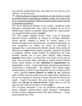 sunt iluzii.Şi singură Iluzia face corp aparte de Tot. Însă nu şi de 
Adevăr – cu care una este. 
191. Până nu începi să mergi la şcoală, nu ai cum să ştii ce e acela 
un profesor.Până nu parcurgi pe jumătate şcoala, n-ai cum să ştii 
de ce e necesar un profesor. Până nu termini şcoala nu poţi să simţi 
ce înseamnă un profesor. 
192. Să ne folosim de Raţiune ca de o cârjă, o proptă pe calea 
înţelegerii Adevărului.Dar dacă vrem să alergăm [şi nu să ne 
târâm] atunci trebuie să aruncăm cârjele.Sfatul nu e decât pentru 
cei care pot! Fiindcă aceasta şi trebuie! 
193. De-a lungul timpului Şcoala Vieţii a pus la dispoziţia 
Omenirii diverse modalităţi şi sisteme de Evoluţie Spirituală: 
fiecare specific timpului şi tipului de oameni cărora li se 
adresa.Căci până acum toate procesele s-au petrecut diferenţiat, pe 
zone geografice, pe culturi, pe nivele de dezvoltare şi 
înţelegere.Dar a venit momentul unificării; Şcoala Terrei trebuie să 
aibă acum un singur Sistem global, integrator, superior.Este global 
şi integrator întrucât culege boabele de înţelepciune din toate 
celelalte sisteme; ele au avut culori diferite, după culoarea 
grupului uman căruia i se adresa.Dar noul sistem nu mai este de 
grup. Deşi universal, holist, adresâdu-se absolut tuturor fiinţelor 
umane acesta ţinteşte, de fapt, individual în singularitatea sa, 
propunându-i o Cale – Legea [Adevărul], demnitatea,raţionalizată, 
cosmicizată şi spiritulizată – dar lăsându-l să-şi aleagă singur 
cadenţa paşilor şi stilul de mers.Important este de a merge pe Cale 
– unică, specifică tuturor fiinţelor la stadiul de om, indiferent 
unde se află în Univers; pentru că ea este calea însăşi a Stadiului de 
Om şi este integrată în Armonia Cosmică. Bornele de marcaj sunt 
Legile – Legile Universului. De acum nimeni nu se mai poate 
rătăci, căci toţi ştiu să citească bornele. Numai dacă nu vor! De 
acum nu mai există nevinovăţie! Ci doar Culpă! 
194. O femeie frumoasă: o voce de primăvară aşternută peste 
natura sufletului omenesc.Două femei frumoase: îmbrăţişarea 
Cerului în beţia voluptoasei fericiri.Trei femei frumoase: ... însuşi 
sensul dorinţei de A Trăi. 
 