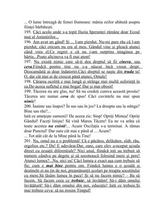 ... O lume întreagă de femei frumoase: mânia zeilor abătută asupra 
fiinţei bărbăteşti. 
195. Căci acolo unde s-a topit Iluzia Speranţei rămâne doar Ecoul 
mut al Amintirilor... 
196. Am avut un gând! Şi ... l-am pierdut. Nu-mi pare rău că l-am 
pierdut; căci oricum nu era al meu. Gândul vine şi pleacă atunci 
când vrea el.Ce regret e că nu i-am surprins imaginea pe 
hârtie...Poate altcineva va fi mai atent! 
197. Nu există nimic care să-ţi dea dreptul să fii cineva , sau 
ceva .Fiindcă pentru tine nu s-a născut încă vreun drept. 
Deocamdată ai doar îndatoriri.Căci dreptul se naşte din truda ta! 
O, dar cât mai ai de crescut până atunci, Omule! 
198. Cărarea ocolită e mai lungă şi strânge mai multă suferinţă în 
ea.De-aceea sufletul e mai bogat! Dar şi mai obosit! 
199. Tăcerea nu are glas, nu! Să nu credeţi cumva această prostie! 
Tăcerea are numai ceva de spus! Căci cuvintele nu mai spun 
nimic! 
200. Înainte sau înapoi? În sus sau în jos? La dreapta sau la stânga? 
Bine sau rău?... 
Iată ce ameţeşte oamenii! De aceea zic: Stop! Opriţi Mintea! Opriţi 
Gândul! Faceţi linişte! Să vină Marea Tăcere! Ea ne va arăta că 
toate acestea nu există!... Acum Oscilaţia s-a terminat. A rămas 
doar Punctul! Dar oare cât mai e până al ... Acum? 
... Tot atât cât de la Mine până la Tine! 
201. Nu, omul nu e o problemă! Că e păcătos, delăsător, slab, rău, 
orgolios etc.? Da! E adevărat.Dar, oare, care elev a-nceput şcoala 
direct cu ecuaţii diferenţiale? Nici unul, fiindcă toţi au trebuit să 
numere cândva pe degete şi să socotească folosind mere şi pere! 
Atunci lumea?...Nu, nici ea! Căci lumea e exact aşa cum trebuie să 
fie; cum e mai bine pentru om. Fiindcă lumea e o şcoală şi 
destinele ei nu ţin de noi, preamărunţii şcolari pe treapta socotitului 
cu mere.Să lăsăm lumea în pace! Şi să nu facem nimic? – Ba să 
facem. Să facem ceea ce trebuie : să învăţăm! Să-i dăm omului 
învăţătură! Să-i dăm omului din noi, educaţie! Iată ce trebuie.Şi 
mai trebuie ceva: să nu irosim Timpul! 
 