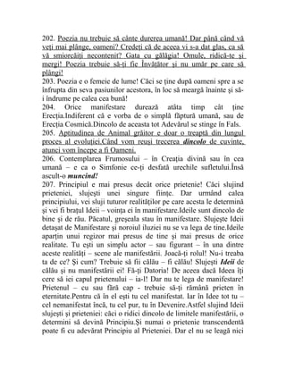 202. Poezia nu trebuie să cânte durerea umană! Dar până când vă 
veţi mai plânge, oameni? Credeţi că de aceea vi s-a dat glas, ca să 
vă smiorcăiţi necontenit? Gata cu gălăgia! Omule, ridică-te şi 
mergi! Poezia trebuie să-ţi fie Învăţător şi nu umăr pe care să 
plângi! 
203. Poezia e o femeie de lume! Căci se ţine după oameni spre a se 
înfrupta din seva pasiunilor acestora, în loc să meargă înainte şi să-i 
îndrume pe calea cea bună! 
204. Orice manifestare durează atâta timp cât ţine 
Erecţia.Indiferent că e vorba de o simplă făptură umană, sau de 
Erecţia Cosmică.Dincolo de aceasta tot Adevărul se stinge în Fals. 
205. Aptitudinea de Animal grăitor e doar o treaptă din lungul 
proces al evoluţiei.Când vom reuşi trecerea dincolo de cuvinte, 
atunci vom începe a fi Oameni. 
206. Contemplarea Frumosului – în Creaţia divină sau în cea 
umană – e ca o Simfonie ce-ţi desfată urechile sufletului.Însă 
ascult-o muncind! 
207. Principiul e mai presus decât orice prietenie! Căci slujind 
prieteniei, slujeşti unei singure fiinţe. Dar urmând calea 
principiului, vei sluji tuturor realităţilor pe care acesta le determină 
şi vei fi braţul Ideii – voinţa ei în manifestare.Ideile sunt dincolo de 
bine şi de rău. Păcatul, greşeala stau în manifestare. Slujeşte Ideii 
detaşat de Manifestare şi noroiul iluziei nu se va lega de tine.Ideile 
aparţin unui regizor mai presus de tine şi mai presus de orice 
realitate. Tu eşti un simplu actor – sau figurant – în una dintre 
aceste realităţi – scene ale manifestării. Joacă-ţi rolul! Nu-i treaba 
ta de ce? Şi cum? Trebuie să fii călău – fi călău! Slujeşti Ideii de 
călău şi nu manifestării ei! Fă-ţi Datoria! De aceea dacă Ideea îţi 
cere să iei capul prietenului – ia-l! Dar nu te lega de manifestare! 
Prietenul – cu sau fără cap - trebuie să-ţi rămână prieten în 
eternitate.Pentru că în el eşti tu cel manifestat. Iar în Idee tot tu – 
cel nemanifestat încă, tu cel pur, tu în Devenire.Astfel slujind Ideii 
slujeşti şi prieteniei: căci o ridici dincolo de limitele manifestării, o 
determini să devină Principiu.Şi numai o prietenie transcendentă 
poate fi cu adevărat Principiu al Prieteniei. Dar el nu se leagă nici 
 