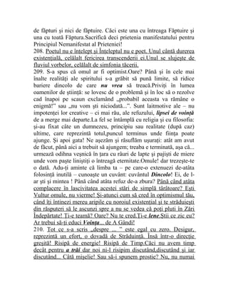 de făpturi şi nici de făptuire. Căci este una cu întreaga Făptuire şi 
una cu toată Făptura.Sacrifică deci prietenia manifestatului pentru 
Principiul Nemanifestat al Prieteniei! 
208. Poetul nu e înţelept şi Înţeleptul nu e poet. Unul cântă durerea 
existenţială, celălalt fericirea transcenderii ei.Unul se slujeşte de 
fluviul vorbelor, celălalt de simfonia tăcerii. 
209. S-a spus că omul ar fi optimist.Oare? Până şi în cele mai 
înalte realităţi ale spiritului s-a grăbit să pună limite, să ridice 
bariere dincolo de care nu vrea să treacă.Priviţi în lumea 
oamenilor de ştiinţă: se lovesc de o problemă şi în loc să o rezolve 
cad înapoi pe scaun exclamând „probabil aceasta va rămâne o 
enigmă!” sau „nu vom şti niciodată...”. Sunt laitmotive ale – nu 
impotenţei lor creative – ci mai rău, ale refuzului, lipsei de voinţă 
de a merge mai departe.La fel se întâmplă cu religia şi cu filosofia: 
şi-au fixat câte un dumnezeu, principiu sau realitate (după caz) 
ultime, care reprezintă totul,puncul terminus unde fiinţa poate 
ajunge. Şi apoi gata! Ne aşezăm şi răsuflăm uşuraţi: atât am avut 
de făcut, până aici a trebuit să ajungem; treaba e terminată, aşa că... 
urmează odihna veşnică în ţara cu râuri de lapte şi pajişti de miere 
unde vom paşte liniştiţi o întreagă eternitate.Omule! dar trezeşte-te 
o dată. Adu-ţi aminte că limba ta – pe care-o extenuezi de-atâta 
folosinţă inutilă – cunoaşte un cuvânt: cuvântul Dincolo! Ei, de l-ar 
şti şi mintea ! Până când atâta refuz de-a zbura? Până când atâta 
complacere în lascivitatea acestei stări de simplă târâtoare? Eşti 
Vultur omule, nu vierme! Şi-atunci cum să cred în optimismul tău, 
când îţi întinezi mereu aripile cu noroiul existenţial şi te străduieşti 
din răsputeri să le ascunzi spre a nu se vedea că poţi pluti în Zări 
Îndepărtate! Ţi-e teamă? Oare? Nu te cred.Ţi-e lene .Ştii ce zic eu? 
Ar trebui să-ţi educi Voinţa ... de A Gândi! 
210. Tot ce s-a scris „despre ... ” este egal cu zero. Desigur, 
reprezintă un efort, o dovadă de Străduinţă. Însă într-o direcţie 
greşită! Risipă de energie! Risipă de Timp.Căci nu avem timp 
decât pentru a trăi dar noi ni-l risipim discutând,discutând şi iar 
discutând... Câtă mişelie! Sau să-i spunem prostie? Nu, nu numai 
 