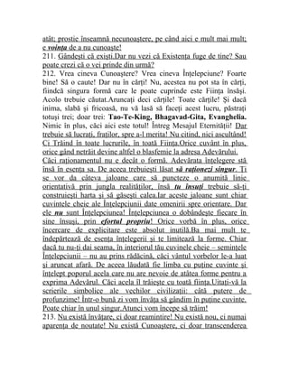 atât; prostie înseamnă necunoaştere, pe când aici e mult mai mult; 
e voinţa de a nu cunoaşte! 
211. Gândeşti că exişti.Dar nu vezi că Existenţa fuge de tine? Sau 
poate crezi că o vei prinde din urmă? 
212. Vrea cineva Cunoaştere? Vrea cineva Înţelepciune? Foarte 
bine! Să o caute! Dar nu în cărţi! Nu, acestea nu pot sta în cărţi, 
fiindcă singura formă care le poate cuprinde este Fiinţa însăşi. 
Acolo trebuie căutat.Aruncaţi deci cărţile! Toate cărţile! Şi dacă 
inima, slabă şi fricoasă, nu vă lasă să faceţi acest lucru, păstraţi 
totuşi trei; doar trei: Tao-Te-King, Bhagavad-Gita, Evanghelia. 
Nimic în plus, căci aici este totul! Întreg Mesajul Eternităţii! Dar 
trebuie să lucraţi, fraţilor, spre a-l merita! Nu citind, nici ascultând! 
Ci Trăind în toate lucrurile, în toată Fiinţa.Orice cuvânt în plus, 
orice gând netrăit devine altfel o blasfemie la adresa Adevărului. 
Căci raţionamentul nu e decât o formă. Adevărata înţelegere stă 
însă în esenţa sa. De aceea trebuieşti lăsat să raţionezi singur . Ţi 
se vor da câteva jaloane care să puncteze o anumită linie 
orientativă prin jungla realităţilor, însă tu însuţi trebuie să-ţi 
construieşti harta şi să găseşti calea.Iar aceste jaloane sunt chiar 
cuvintele cheie ale Înţelepciunii date omenirii spre orientare. Dar 
ele nu sunt Înţelepciunea! Înţelepciunea o dobândeşte fiecare în 
sine însuşi, prin efortul propriu ! Orice vorbă în plus, orice 
încercare de explicitare este absolut inutilă.Ba mai mult te 
îndepărtează de esenţa înţelegerii şi te limitează la forme. Chiar 
dacă tu nu-ţi dai seama, în interiorul tău cuvinele cheie – seminţele 
Înţelepciunii – nu au prins rădăcină, căci vântul vorbelor le-a luat 
şi aruncat afară. De aceea lăudată fie limba cu puţine cuvinte şi 
înţelept poporul acela care nu are nevoie de atâtea forme pentru a 
exprima Adevărul. Căci acela îl trăieşte cu toată fiinţa.Uitaţi-vă la 
scrierile simbolice ale vechilor civilizaţii: câtă putere de 
profunzime! Într-o bună zi vom învăţa să gândim în puţine cuvinte. 
Poate chiar în unul singur.Atunci vom începe să trăim! 
213. Nu există învăţare, ci doar reamintire! Nu există nou, ci numai 
aparenţa de noutate! Nu există Cunoaştere, ci doar transcenderea 
 