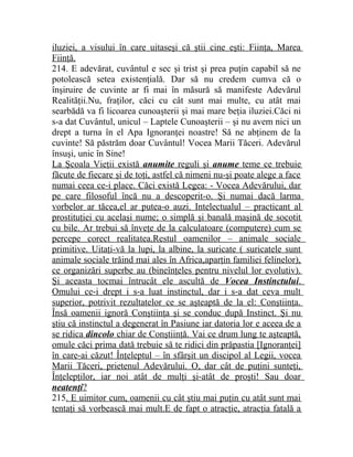 iluziei, a visului în care uitaseşi că ştii cine eşti: Fiinţa, Marea 
Fiinţă. 
214. E adevărat, cuvântul e sec şi trist şi prea puţin capabil să ne 
potolească setea existenţială. Dar să nu credem cumva că o 
înşiruire de cuvinte ar fi mai în măsură să manifeste Adevărul 
Realităţii.Nu, fraţilor, căci cu cât sunt mai multe, cu atât mai 
searbădă va fi licoarea cunoaşterii şi mai mare beţia iluziei.Căci ni 
s-a dat Cuvântul, unicul – Laptele Cunoaşterii – şi nu avem nici un 
drept a turna în el Apa Ignoranţei noastre! Să ne abţinem de la 
cuvinte! Să păstrăm doar Cuvântul! Vocea Marii Tăceri. Adevărul 
însuşi, unic în Sine! 
La Şcoala Vieţii există anumite reguli şi anume teme ce trebuie 
făcute de fiecare şi de toţi, astfel că nimeni nu-şi poate alege a face 
numai ceea ce-i place. Căci există Legea: - Vocea Adevărului, dar 
pe care filosoful încă nu a descoperit-o. Şi numai dacă larma 
vorbelor ar tăcea,el ar putea-o auzi. Intelectualul – practicant al 
prostituţiei cu acelaşi nume; o simplă şi banală maşină de socotit 
cu bile. Ar trebui să înveţe de la calculatoare (computere) cum se 
percepe corect realitatea.Restul oamenilor – animale sociale 
primitive. Uitaţi-vă la lupi, la albine, la suricate ( suricatele sunt 
animale sociale trăind mai ales în Africa,aparţin familiei felinelor), 
ce organizări superbe au (bineînţeles pentru nivelul lor evolutiv). 
Şi aceasta tocmai întrucât ele ascultă de Vocea Instinctului . 
Omului ce-i drept i s-a luat instinctul, dar i s-a dat ceva mult 
superior, potrivit rezultatelor ce se aşteaptă de la el: Conştiinţa. 
Însă oamenii ignoră Conştiinţa şi se conduc după Instinct. Şi nu 
ştiu că instinctul a degenerat în Pasiune iar datoria lor e aceea de a 
se ridica dincolo chiar de Conştiinţă. Vai ce drum lung te aşteaptă, 
omule căci prima dată trebuie să te ridici din prăpastia [Ignoranţei] 
în care-ai căzut! Înţeleptul – în sfârşit un discipol al Legii, vocea 
Marii Tăceri, prietenul Adevărului. O, dar cât de puţini sunteţi, 
Înţelepţilor, iar noi atât de mulţi şi-atât de proşti! Sau doar 
neatenţi ? 
215. E uimitor cum, oamenii cu cât ştiu mai puţin cu atât sunt mai 
tentaţi să vorbească mai mult.E de fapt o atracţie, atracţia fatală a 
 