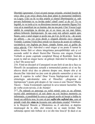 libertăţii ignoranţei. Crezi că poţi merge oriunde, oricând însoţit de 
orice idee şi pe orice drum.Asta doar până în momentul întâlnirii 
cu Legea. Căci ea îţi va tăia aripile şi elanul libertinajului şi, sub 
povara Suferinţei te va învăţa unde? când? cum? şi de ce? Te va 
îngrădi, te va izola şi te va direcţiona inerent pe anumite făgaşe.Vei 
vrea să te manifeşti iar ca înainte, dar nu ma poţi. Căci Vocea Legii 
sădită în conştiinţa ta devine pe zi ce trece un tot mai falnic 
arbore:Arborele Înţelepciunii. Şi aşa cum toţi arborii aspiră spre 
Soare, care e unul singur şi acolo sus, pe Cer, la fel şi tu – de acum 
un arbore – nu vei avea decât o singură direcţie (şi-o singură 
Voinţă): Lumina Vieţii.Deci oricât vei încerca de acum să vorbeşti, 
cuvintele-ţi vor îngheţa pe buze: simple forme seci şi golite de 
orice adevăr. Căci Adevărul e unul singur şi nu poate fi turnat în 
atâtea forme fără a-i altera integritatea perceptibilităţii sale şi a-l 
ascunde astfel în aburii Iluziei.Dar Tăcerea este singura Formă 
Verbală ce poate cuprinde completul Mesaj al Realităţii. Însă de 
acum tu vrei un singur lucru: să grăieşti Adevărul în întregime. Şi 
o faci! De aceea taci! 
216. Fiind un discipol al Cunoaşterii m-am ferit să am de-a face cu 
filosofii (în accepţiunea actuală a termenului) pentru că ei nu fac 
altceva decât să-şi dea cu părerea despre una, despre alta şi să 
discute.Dar Adevărul nu ţine cont de părerile oamenilor şi nici nu 
poate fi cuprins în vorbe! Doar Vocea Înţelepciunii (de aici şi 
etimologia adevăratului sens al filosofiei: „dragostea de 
înţelepciune”) poate grăi despre el. Iar vocea ei este Tăcere! Marea 
Tăcere – Taina Existenţială cuprinsă în seva tuturor lucrurilor. Nu 
de vorbe avem nevoie, ci de Atenţie! 
217. Pe măsură ce parcurgi cu ochii minţii ceea ce au afirmat 
(scris) alţii aminteşte-ţi că eşti dator nu a-ţi încărca memoria cu 
informaţie, ci,meditând la ceea ce găseşti acolo să începi a înălţa tu 
însuţi un edificiu nou, în care să pui suflet din sufletul tău , care să 
prindă viaţă din viaţa ta .Aceasta este adevărata creaţie! Gândeşte-te 
la Meşterul Manole şi Mănăstirea sa...E adevărat, ai deprins 
meşteşugul de la alţii, căci nimeni nu se naşte învăţat. Dar 
substanţa operei tale trebuie să o iei din tine însu-ţi! Şi dacă ei au 
 
