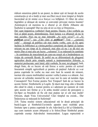 ridicat omenirea până la un punct, tu dator eşti să începi de acolo 
construcţia şi să o înalţi şi mai sus.Deci nu-ţi irosi timpul şi forţele 
încercând să ţii minte ce-a fost,ce s-a înfăptuit. Ci liber de orice 
îngrădire şi detaşat de norme şi convenţii priveşte mereu înainte! 
Aminteşte-ţi că menirea ta e zborul şi că Zările Albastre ale 
Înaltului te aşteaptă! Dar nu uita să iei cu tine şi Omenirea... 
Da! sunt împotriva vorbelor! Sunt pentru Tăcere. Căci vorbele au 
fost şi până acum, dintotdeauna. Însă lumea s-a obişnuit să nu le 
mai asculte. Nici nu se mai întreabă „Ai scris ceva?”, ci „Ai 
publicat ceva?”, sau „Câte cărţi ai publicat ?” Toţi – „oamenii 
culţi” – aleargă să publice cât mai multe vorbe, care să fie apoi 
închise în biblioteci şi vitrine,perfect conştienţi de faptul că lumea 
oricum nu are timp să le citească; mai ales că nu i se dă nici un 
motiv.Dar ei mai ştiu un lucru: „valoarea” li se măsoară în cantitate 
– în cantitatea de maculatură pe care-au reuşit să o însămânţeze cu 
risipa de cerneală făcută. Şi astfel nu se diferenţiază de plugarul 
agricultor decât prin simpla natură a instrumentelor folosite, a 
materiei prelucrate: unii lutul, alţii vorbele. În rest, tot plugari! Iată, 
dragă frate, de ce încerc să mă feresc a scrie: pentru că scrisul 
înseamnă simplă agricultură şi pentru că puţinul Adevăr ce s-ar 
putea cuprinde în vorbe nu mai este luat în seamă de nimeni, 
tocmai din cauza multitudinii acestor vorbe.Lumea s-a săturat. Are 
nevoie să schimbe meniul.Se cer vase noi în care să turnăm Apa 
Cunoaşterii! Noi Forme pentru Noi Timpuri! Iată de ce lucrez la 
aceste forme: Simbolurile şi Legile. Şi dacă mai trag câte o brazdă 
din când în când, e numai pentru a-i ademeni pe oameni să vină 
spre aceste noi forme şi a le arăta modul corect de percepere a 
lor.Sper ca brazdele să fie cât mai puţine iar ei cât mai mulţi! 
Oricum, după Voia Universului! Căci timplul nu există... Dar 
Întârzierea se măsoară în Suferinţă! 
218. Taina noului sistem educaţional stă în două principii de 
bază:Legea şi Simbolul.Cuvintele aparţin unei realităţi prea 
limitate spre a putea cuprinde în ele Adevărul.La fel şi Gândurile, 
aşa cum suntem acum obişnuiţi a le folosi.Doar Simbolul poate 
cuprinde esenţa Adevărului transcendent. Legea reprezintă o 
 