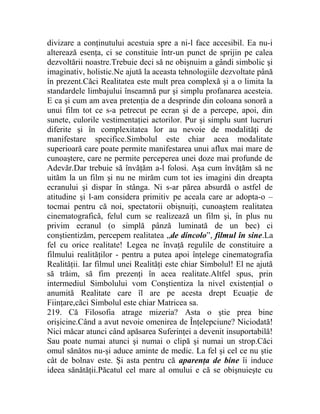 divizare a conţinutului acestuia spre a ni-l face accesibil. Ea nu-i 
alterează esenţa, ci se constituie într-un punct de sprijin pe calea 
dezvoltării noastre.Trebuie deci să ne obişnuim a gândi simbolic şi 
imaginativ, holistic.Ne ajută la aceasta tehnologiile dezvoltate până 
în prezent.Căci Realitatea este mult prea complexă şi a o limita la 
standardele limbajului înseamnă pur şi simplu profanarea acesteia. 
E ca şi cum am avea pretenţia de a desprinde din coloana sonoră a 
unui film tot ce s-a petrecut pe ecran şi de a percepe, apoi, din 
sunete, culorile vestimentaţiei actorilor. Pur şi simplu sunt lucruri 
diferite şi în complexitatea lor au nevoie de modalităţi de 
manifestare specifice.Simbolul este chiar acea modalitate 
superioară care poate permite manifestarea unui aflux mai mare de 
cunoaştere, care ne permite perceperea unei doze mai profunde de 
Adevăr.Dar trebuie să învăţăm a-l folosi. Aşa cum învăţăm să ne 
uităm la un film şi nu ne mirăm cum tot ies imagini din dreapta 
ecranului şi dispar în stânga. Ni s-ar părea absurdă o astfel de 
atitudine şi l-am considera primitiv pe aceala care ar adopta-o – 
tocmai pentru că noi, spectatorii obişnuiţi, cunoaştem realitatea 
cinematografică, felul cum se realizează un film şi, în plus nu 
privim ecranul (o simplă pânză luminată de un bec) ci 
conştientizăm, percepem realitatea „de dincolo”, filmul în sine.La 
fel cu orice realitate! Legea ne învaţă regulile de constituire a 
filmului realităţilor - pentru a putea apoi înţelege cinematografia 
Realităţii. Iar filmul unei Realităţi este chiar Simbolul! El ne ajută 
să trăim, să fim prezenţi în acea realitate.Altfel spus, prin 
intermediul Simbolului vom Conştientiza la nivel existenţial o 
anumită Realitate care îl are pe acesta drept Ecuaţie de 
Fiinţare,căci Simbolul este chiar Matricea sa. 
219. Că Filosofia atrage mizeria? Asta o ştie prea bine 
orişicine.Când a avut nevoie omenirea de Înţelepciune? Niciodată! 
Nici măcar atunci când apăsarea Suferinţei a devenit insuportabilă! 
Sau poate numai atunci şi numai o clipă şi numai un strop.Căci 
omul sănătos nu-şi aduce aminte de medic. La fel şi cel ce nu ştie 
cât de bolnav este. Şi asta pentru că aparenţa de bine îi induce 
ideea sănătăţii.Păcatul cel mare al omului e că se obişnuieşte cu 
 