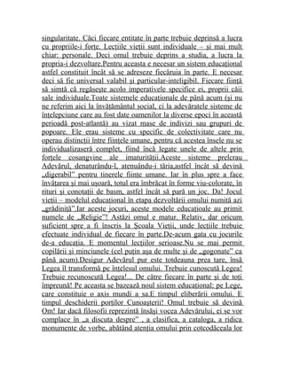 singularitate. Căci fiecare entitate în parte trebuie deprinsă a lucra 
cu propriile-i forţe. Lecţiile vieţii sunt individuale – şi mai mult 
chiar: personale. Deci omul trebuie deprins a studia, a lucra la 
propria-i dezvoltare.Pentru aceasta e necesar un sistem educaţional 
astfel constituit încât să se adreseze fiecăruia în parte. E necesar 
deci să fie universal valabil şi particular-inteligibil. Fiecare fiinţă 
să simtă că regăseşte acolo imperativele specifice ei, proprii căii 
sale individuale.Toate sistemele educaţionale de până acum (şi nu 
ne referim aici la învăţământul social, ci la adevăratele sisteme de 
înţelepciune care au fost date oamenilor la diverse epoci în această 
perioadă post-atlantă) au vizat mase de indivizi sau grupuri de 
popoare. Ele erau sisteme cu specific de colectivitate care nu 
operau distincţii între fiinţele umane, pentru că acestea însele nu se 
individualizaseră complet, fiind încă legate unele de altele prin 
forţele cosangvine ale imaturităţii.Aceste sisteme prelcrau 
Adevărul, denaturându-l, atenuându-i tăria,astfel încât să devină 
„digerabil” pentru tinerele fiinţe umane. Iar în plus spre a face 
învăţarea şi mai uşoară, totul era îmbrăcat în forme viu-colorate, în 
rituri şi conotaţii de basm, astfel încât să pară un joc. Da! Jocul 
vieţii – modelul educaţional în etapa dezvoltării omului numită azi 
„grădiniţă”.Iar aceste jocuri, aceste modele educaţioale au primit 
numele de „Religie”! Astăzi omul e matur. Relativ, dar oricum 
suficient spre a fi înscris la Şcoala Vieţii, unde lecţiile trebuie 
efectuate individual de fiecare în parte.De-acum gata cu jocurile 
de-a educaţia. E momentul lecţiilor serioase.Nu se mai permit 
copilării şi minciunele (cel puţin aşa de multe şi de „gogonate” ca 
până acum).Desigur Adevărul pur este totdeauna prea tare, însă 
Legea îl transformă pe înţelesul omului. Trebuie cunoscută Legea! 
Trebuie recunoscută Legea!... De către fiecare în parte şi de toţi 
împreună! Pe aceasta se bazează noul sistem educaţional: pe Lege, 
care constituie o axis mundi a sa.E timpul eliberării omului. E 
timpul deschiderii porţilor Cunoaşterii! Omul trebuie să devină 
Om! Iar dacă filosofii reprezintă însăşi vocea Adevărului, ei se vor 
complace în „a discuta despre” , a clasifica, a cataloga, a ridica 
monumente de vorbe, abătând atenţia omului prin cotcodăceala lor 
 
