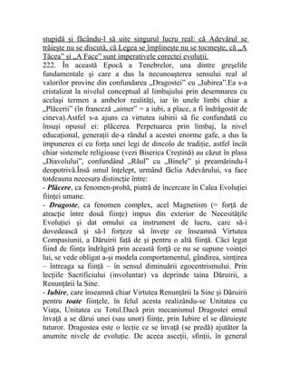 stupidă şi făcându-l să uite singurul lucru real: că Adevărul se 
trăieşte nu se discută, că Legea se împlineşte nu se tocmeşte, că „A 
Tăcea” şi „A Face” sunt imperativele corectei evoluţii. 
222. În această Epocă a Tenebrelor, una dintre greşelile 
fundamentale şi care a dus la necunoaşterea sensului real al 
valorilor provine din confundarea „Dragostei” cu „Iubirea”.Ea s-a 
cristalizat la nivelul conceptual al limbajului prin desemnarea cu 
acelaşi termen a ambelor realităţi, iar în unele limbi chiar a 
„Plăcerii” (în franceză „aimer” = a iubi, a place, a fi îndrăgostit de 
cineva).Astfel s-a ajuns ca virtutea iubirii să fie confundată cu 
însuşi opusul ei: plăcerea. Perpetuarea prin limbaj, la nivel 
educaţional, generaţii de-a rândul a acestei enorme gafe, a dus la 
impunerea ei cu forţa unei legi de dincolo de tradiţie, astfel încât 
chiar sistemele religioase (vezi Biserica Creştină) au căzut în plasa 
„Diavolului”, confundând „Răul” cu „Binele” şi preamărindu-l 
deopotrivă.Însă omul înţelept, urmând făclia Adevărului, va face 
totdeauna necesara distincţie între: 
- Plăcere, ca fenomen-probă, piatră de încercare în Calea Evoluţiei 
fiinţei umane. 
- Dragoste, ca fenomen complex, acel Magnetism (= forţă de 
atracţie între două fiinţe) impus din exterior de Necesităţile 
Evoluţiei şi dat omului ca instrument de lucru, care să-i 
dovedească şi să-l forţeze să înveţe ce înseamnă Virtutea 
Compasiunii, a Dăruirii faţă de şi pentru o altă fiinţă. Căci legat 
fiind de fiinţa îndrăgită prin această forţă ce nu se supune voinţei 
lui, se vede obligat a-şi modela comportamentul, gândirea, simţirea 
– întreaga sa fiinţă – în sensul diminuării egocentrismului. Prin 
lecţiile Sacrificiului (involuntar) va deprinde taina Dăruirii, a 
Renunţării la Sine. 
- Iubire, care înseamnă chiar Virtutea Renunţării la Sine şi Dăruirii 
pentru toate fiinţele, în felul acesta realizându-se Unitatea cu 
Viaţa, Unitatea cu Totul.Dacă prin mecanismul Dragostei omul 
învaţă a se dărui unei (sau unor) fiinţe, prin Iubire el se dăruieşte 
tuturor. Dragostea este o lecţie ce se învaţă (se predă) ajutător la 
anumite nivele de evoluţie. De aceea asceţii, sfinţii, în general 
 