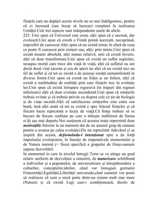 fiinţele care au depăşit aceste nivele nu se mai îndrăgostesc, pentru 
că ei lucrează (sau încep să lucreze) conştient la realizarea 
Unităţii.Cele trei aspecte sunt independente unele de altele. 
223. Unii spun că Universul este creat, alţii spun că e necreat, dar 
evolează.Unii spun că există o Fiinţă primă necreată, necuprinsă, 
imposibil de cunoscut.Alţii spun că nu există nimic în afară de ceea 
ce poate fi cunoscut prin simţuri sau, alţii, prin minte.Unii spun că 
există moarte absolută, alţii numai relativă, unii că există înviere, 
alţii că doar transformare.Unii spun că există un suflet nepieitor, 
nesupus morţii care trece din viaţă în viaţă, alţii că sufletul nu are 
decât două vieţi (acesta şi cea de apoi) iar alţii că nu există nici un 
fel de suflet şi că tot ce există e de aceeaşi esenţă nemanifestată în 
diverse forme.Unii spun că există un Eden şi un Infern, alţii că 
există o multitudine de realităţi prin care fiinţele trec în evoluţia 
lor.Unii spun că există întrupare regresivă (în trupuri din regnuri 
inferioare) alţii că doar evoluţie ascendentă.Unii spun că simţurile 
trebuie evitate şi că trebuie privite cu dispreţ cele ce ţin de biologie 
şi de viaţa socială.Alţii că satisfacerea simţurilor este calea cea 
bună, însă alţii arată că tot ce există e spre folosul fiinţelor şi că 
fiecare lucru reprezintă o lecţie de viaţă.Că fiinţa trebuie să se 
bucure de fiecare realitate pe care o trăieşte indiferent de forma 
ei.Şi aşa mai departe.Noi susţinem că acestea toate reprezintă doar 
motivaţiile folosite la un moment dat de un anumit grup de oameni 
pentru a avansa pe calea evoluţiei.Ele nu reprezintă Adevărul ci se 
inspiră din acesta, deformându-l intenţionat spre a da forţă 
impulsului evoluţionist, în funcţie de imperativele momentului şi 
de Natura internă (= firea) specifică a grupului de fiinţe-oameni 
supuse dezvoltării. 
În momentul în care la nivelul întregii Terre se va atinge un grad 
relativ uniform de dezvoltare a omenirii, de maturizare echilibrată 
a indivizilor şi a popoarelor, de universalizare şi întrepătrundere a 
culturilor, conceptelor,ideilor, când vor înmuguri germenii 
Fraternităţii,Egalităţii,Libertăţii universale,când oamenii vor porni 
să realizeze că sunt o mică parte dintr-un sistem mult mai mare 
(Natura) şi că există Legi care-i condiţionează, dicolo de 
 