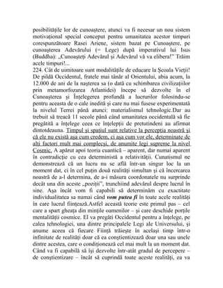 posibilităţile lor de cunoaştere, atunci va fi necesar un nou sistem 
motivaţional special conceput pentru umanitatea acestor timpuri 
corespunzătoare Rasei Ariene, sistem bazat pe Cunoaştere, pe 
cunoaşterea Adevărului (= Lege) după imperativul lui Isus 
(Buddha): „Cunoaşteţi Adevărul şi Adevărul vă va elibera!” Trăim 
acele timpuri!... 
224. Cât de uimitoare sunt modalităţile de educare la Şcoala Vieţii! 
De pildă Occidentul, fratele mai tânăr al Orientului, abia acum, la 
12.000 de ani de la naşterea sa (o dată cu schimbarea civilizaţiilor 
prin metamorfozarea Atlantidei) începe să dezvolte în el 
Cunoaşterea şi Înţelegerea profundă a lucrurilor folosindu-se 
pentru aceasta de o cale inedită şi care nu mai fusese experimentată 
la nivelul Terrei până atunci: materialismul tehnologic.Dar au 
trebuit să treacă 11 secole până când umanitatea occidentală să fie 
pregătită a înţelege ceea ce înţelepţii de pretutindeni au afirmat 
dintotdeauna. Timpul şi spaţiul sunt relative la percepţia noastră şi 
că ele nu există aşa cum credem, ci aşa cum vor ele, determinate de 
alţi factori mult mai complecşi, de anumite legi supreme la nivel 
Cosmic. A apărut apoi teoria cuantică – aparent, dar numai aparent 
în contradicţie cu cea deterministă a relativităţii. Cunatismul ne 
demonstrează că un lucru nu se află într-un singur loc la un 
moment dat, ci în cel puţin două realităţi simultan şi că încercarea 
noastră de a-l determina, de a-i măsura coordonatele nu surprinde 
decât una din aceste „poziţii”, trunchiind adevărul despre lucrul în 
sine. Aşa încât vom fi capabili să determinăm cu exactitate 
individualitatea sa numai când vom putea fi în toate acele realităţi 
în care lucrul fiinţează.Astfel această teorie este primul pas – cel 
care a spart gheaţa din minţile oamenilor – şi care deschide porţile 
mentalităţii cosmice. El va pregăti Occidentul pentru a înţelege, pe 
calea tehnologiei, una dintre principalele Legi ale Universului, şi 
anume aceea că fiecare Fiinţă trăieşte în acelaşi timp într-o 
infinitate de realităţi doar că ea conştientizează doar una sau unele 
dintre acestea, care o condiţionează cel mai mult la un moment dat. 
Când va fi capabilă să îşi dezvolte într-atât gradul de percepere – 
de conştientizare – încât să cuprindă toate aceste realităţi, ea va 
 