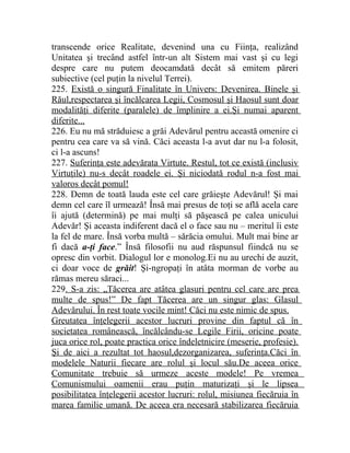 transcende orice Realitate, devenind una cu Fiinţa, realizând 
Unitatea şi trecând astfel într-un alt Sistem mai vast şi cu legi 
despre care nu putem deocamdată decât să emitem păreri 
subiective (cel puţin la nivelul Terrei). 
225. Există o singură Finalitate în Univers: Devenirea. Binele şi 
Răul,respectarea şi încălcarea Legii, Cosmosul şi Haosul sunt doar 
modalităţi diferite (paralele) de împlinire a ei.Şi numai aparent 
diferite... 
226. Eu nu mă străduiesc a grăi Adevărul pentru această omenire ci 
pentru cea care va să vină. Căci aceasta l-a avut dar nu l-a folosit, 
ci l-a ascuns! 
227. Suferinţa este adevărata Virtute. Restul, tot ce există (inclusiv 
Virtuţile) nu-s decât roadele ei. Şi niciodată rodul n-a fost mai 
valoros decât pomul! 
228. Demn de toată lauda este cel care grăieşte Adevărul! Şi mai 
demn cel care îl urmează! Însă mai presus de toţi se află acela care 
îi ajută (determină) pe mai mulţi să păşească pe calea unicului 
Adevăr! Şi aceasta indiferent dacă el o face sau nu – meritul îi este 
la fel de mare. Însă vorba multă – sărăcia omului. Mult mai bine ar 
fi dacă a-ţi face.” Însă filosofii nu aud răspunsul fiindcă nu se 
opresc din vorbit. Dialogul lor e monolog.Ei nu au urechi de auzit, 
ci doar voce de grăit! Şi-ngropaţi în atâta morman de vorbe au 
rămas mereu săraci... 
229. S-a zis: „Tăcerea are atâtea glasuri pentru cel care are prea 
multe de spus!” De fapt Tăcerea are un singur glas: Glasul 
Adevărului. În rest toate vocile mint! Căci nu este nimic de spus. 
Greutatea înţelegerii acestor lucruri provine din faptul că în 
societatea românească, încălcându-se Legile Firii, oricine poate 
juca orice rol, poate practica orice îndeletnicire (meserie, profesie). 
Şi de aici a rezultat tot haosul,dezorganizarea, suferinţa.Căci în 
modelele Naturii fiecare are rolul şi locul său.De aceea orice 
Comunitate trebuie să urmeze aceste modele! Pe vremea 
Comunismului oamenii erau puţin maturizaţi şi le lipsea 
posibilitatea înţelegerii acestor lucruri: rolul, misiunea fiecăruia în 
marea familie umană. De aceea era necesară stabilizarea fiecăruia 
 