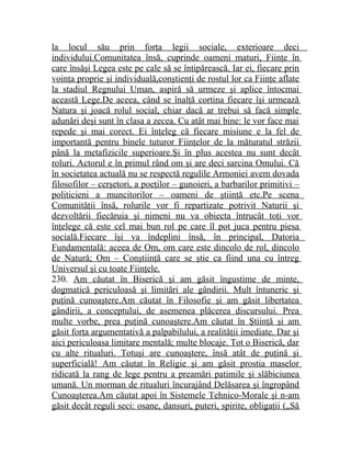 la locul său prin forţa legii sociale, exterioare deci 
individului.Comunitatea însă, cuprinde oameni maturi, Fiinţe în 
care însăşi Legea este pe cale să se întipărească. Iar ei, fiecare prin 
voinţa proprie şi individuală,conştienţi de rostul lor ca Fiinţe aflate 
la stadiul Regnului Uman, aspiră să urmeze şi aplice întocmai 
această Lege.De aceea, când se înalţă cortina fiecare îşi urmează 
Natura şi joacă rolul social, chiar dacă ar trebui să facă simple 
adunări deşi sunt în clasa a zecea. Cu atât mai bine: le vor face mai 
repede şi mai corect. Ei înţeleg că fiecare misiune e la fel de 
importantă pentru binele tuturor Fiinţelor de la măturatul străzii 
până la metafizicile superioare.Şi în plus acestea nu sunt decât 
roluri. Actorul e în primul rând om şi are deci sarcina Omului. Că 
în societatea actuală nu se respectă regulile Armoniei avem dovada 
filosofilor – cerşetori, a poeţilor – gunoieri, a barbarilor primitivi – 
politicieni a muncitorilor – oameni de ştiinţă etc.Pe scena 
Comunităţii însă, rolurile vor fi repartizate potrivit Naturii şi 
dezvoltării fiecăruia şi nimeni nu va obiecta întrucât toţi vor 
înţelege că este cel mai bun rol pe care îl pot juca pentru piesa 
socială.Fiecare îşi va îndeplini însă, în principal, Datoria 
Fundamentală: aceea de Om, om care este dincolo de rol, dincolo 
de Natură; Om – Conştiinţă care se ştie ca fiind una cu întreg 
Universul şi cu toate Fiinţele. 
230. Am căutat în Biserică şi am găsit îngustime de minte, 
dogmatică periculoasă şi limitări ale gândirii. Mult întuneric şi 
puţină cunoaştere.Am căutat în Filosofie şi am găsit libertatea 
gândirii, a conceptului, de asemenea plăcerea discursului. Prea 
multe vorbe, prea puţină cunoaştere.Am căutat în Ştiinţă şi am 
găsit forţa argumentativă a palpabilului, a realităţii imediate. Dar şi 
aici periculoasa limitare mentală; multe blocaje. Tot o Biserică, dar 
cu alte ritualuri. Totuşi are cunoaştere, însă atât de puţină şi 
superficială! Am căutat în Religie şi am găsit prostia maselor 
ridicată la rang de lege pentru a preamări patimile şi slăbiciunea 
umană. Un morman de ritualuri încurajând Delăsarea şi îngropând 
Cunoaşterea.Am căutat apoi în Sistemele Tehnico-Morale şi n-am 
găsit decât reguli seci: osane, dansuri, puteri, spirite, obligaţii („Să 
 