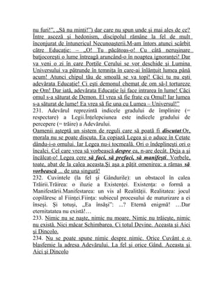 nu furi!”, „Să nu minţi!”) dar care nu spun unde şi mai ales de ce? 
Între asceză şi hedonism, discipolul rămâne la fel de mult 
înconjurat de întunericul Necunoaşterii.M-am întors atunci scârbit 
către Educaţie: – „O! Tu păcătoas-o! Cu câtă neruşinare 
batjocoreşti o lume întreagă aruncând-o în noaptea ignoranţei! Dar 
va veni o zi în care Porţile Cerului se vor deschide şi Lumina 
Universului va pătrunde în temniţa în care-ai înlănţuit lumea până 
acum! Atunci chipul tău de smoală se va topi! Căci tu nu eşti 
adevărata Educaţie! Ci eşti demonul chemat de om să-l tortureze 
pe Om! Dar iată, adevărata Educaţie îşi face intrarea în lume! Căci 
omul s-a săturat de Demon. El vrea să fie frate cu Omul! Iar lumea 
s-a săturat de lume! Ea vrea să fie una cu Lumea – Universul!” 
231. Adevărul reprezintă indicele gradului de împlinire (= 
respectare) a Legii.Înţelepciunea este indicele gradului de 
percepere (= trăire) a Adevărului. 
Oamenii aşteptă un sistem de reguli care să poată fi discutat .Or , 
morala nu se poate discuta. Ea copiază Legea şi o aduce în Cetate 
dându-i-o omului. Iar Legea nu-i tocmeală. Ori o îndeplineşti ori o 
încalci. Cel care vrea să vorbească despre ea, n-are decât. Deja a şi 
încălcat-o! Legea cere să faci, să prefaci, să manifeşti . Vorbele , 
toate, abat de la calea aceasta.Şi aşa a păţit omenirea: a rămas să 
vorbească ... de una singură! 
232. Cuvintele (la fel şi Gândurile): un obstacol în calea 
Trăirii.Trăirea: o iluzie a Existenţei. Existenţa: o formă a 
Manifestării.Manifestarea: un vis al Realităţii. Realitatea: jocul 
copilăresc al Fiinţei.Fiinţa: subiecul procesului de maturizare a ei 
înseşi. Şi totuşi, „Ea însăşi”: ...? Eternă enigmă! …Dar 
eternitatatea nu există!… 
233. Nimic nu se naşte, nimic nu moare. Nimic nu trăieşte, nimic 
nu există. Nici măcar Schimbarea. Ci totul Devine. Aceasta şi Aici 
şi Dincolo. 
234. Nu se poate spune nimic despre nimic. Orice Cuvânt e o 
blasfemie la adresa Adevărului. La fel şi orice Gând. Aceasta şi 
Aici şi Dincolo 
 