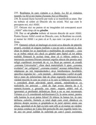 235. Realitatea în care vieţuim e o iluzie. La fel şi vieţuirea 
noastră. La fel şi noi înşine.[Aceasta Aici şi Dincolo]. 
236. În aceasă iluzie lucrurile par reale şi se manifestă ca atare. Dar 
nu trebuie să uităm că Dincolo ele nu există. Nici aşa cum le 
percepem noi, nici Altfel. 
237. Oricum nici nu putem să ne imaginăm (să concepem) acest 
„Altfel” atâta timp cât nu gândim. 
238. Dar ca să gândim trebuie să trecem dincolo de acest Altfel. 
Pentru fiecare Altfel există un Dincolo, care, în Realitate nu există, 
şi numai lui Altfel i se pare că ar fi, aşa cum i se pare că şi el ar 
fiinţa. 
239. Oamenii refuză să înţeleagă că exisă ceva dincolo de părerile 
proprii, crezând că singura realitate e cea pe care o concep ei, deşi 
chiar în rândul lor se manifestă o multitudine de concepţii – ceea 
ce ar trebui măcar să-i ducă cu gândul spre faptul că tot atâtea 
realităţi fiinţează în acelaşi timp, doar că ci trăiesc undeva la 
intersecţia acestora.Oricum imensul orgoliu născut din prostia unei 
religii copilăreşti inventată de ei, i-a făcut pe oameni să creadă 
„coroana Universului”; chiar dacă materialiştii îi spun „coroana 
evoluţiei” iar „religioşii” „coroana creaţiei” aceeaşi imbecilitate îi 
stăpâneşte pe toţi împiedecându-i să-şi întrebuinţeze facultăţile 
specifice regnului lor – cele mentale – determinânu-i astfel să cadă 
într-o stare de inferioritate faţă de chiar regnurile inferioare.Căci 
văzând mocirla în care au creat-o şi în care se bălăcesc necontenit, 
o consideră drept adevărată operă umană, mândrindu-se cu 
realizările lor porceşti – când de fapt aveau datoria de a fi 
oameni.Aceasta e greşeala cea mare: negura uitării rod al 
ignoranţei şi profundei delăsări,au făcut a nu se mai recunoaşte 
Virtutea şi a fi considerată nefolositoare.Că, la urma urmei, pentru 
orbi lumina la ce-ar putea folosi! Ei trăiesc în lumea lor, în care 
definesc culorile, formele şi totul după cum cred, dându-şi cu 
părerea despre acestea şi grupându-se în jurul opiniei unuia sau 
altuia, ignorând că de fapt cu toţii sunt orbi şi că numai un văzător 
iar putea conduce pe Calea fără pericole.De aici regulile lumii lor, 
de aici tot jocul scăldat în suferinţă pe care-l joacă societatea 
 