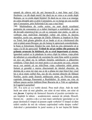 umană de câteva mii de ani încoace.Şi e mai bine aşa! Căci 
fiecăruia i se dă după merit! Iar dacă nu se vrea a se crede după 
Raţiune, se va crede după Simţire! Şi dacă nu se vrea a se mearge 
pe calea dreaptă spre şi prin Cunoaştere, se va merge pe cea ocolită 
spre Cunoaştere, prin Suferinţă.Căci aşa e mai bine! 
240. Multitudinea de vorbe scrise, nu sunt decât rezultatul 
puţinului de cunoaştere şi a slabei înţelegeri a realităţilor, de care 
dă dovadă omenirea.Căci cu cât se cunoaşte mai puţin, cu atât se 
vorbeşte mai mult.Însă înţeleptul vultur stă retras în tăcerea 
munţilor, acolo sus, aproape de Zările Albastre şi împăcat în Sine 
cu Totul, lasă gloata găinilor să se laude şi să se văicărească din 
zori şi până seara.Desigur, pe ele lumea le apreciază considerându-le 
bune şi folositoare fiindcă fac ouă. Însă nu ştiu sărmanele că şi 
supa e la fel de apreciată! Trăind de azi pe mâine din pomana de 
grăunţe aruncate în bătătură, ele se cred importante şi eterne. 
Ignorând cuţitul ce le pândeşte în orice clipă îşi trăiesc viaţa plină 
de tabieturi şi cotcodăceli de societate.Se simt bine astfel şi pentru 
că nici un ideal nu le tulbură liniştita satisfacere a plăcerilor 
cotidiene. Chiar dacă vor muri peste o zi sau peste un ceas, oricum 
nu-şi vor aminti că au trăit.Doar viaţa vulturului trăită printe 
furtuni şi greutăţi e mereu zbuciumată de idealul zborului, de 
dorinţa de a urca tot mai sus şi de a plana tot mai bine.Căci visul 
lui e să-şi mute cuibul Sus, sus de tot, tocmai dincolo de Sălaşul 
Norilor, acolo unde Soarele străluceşte etern, iar Privirea poate 
cuprinde întreaga Panoramă a Realităţilor. Şi nimic nu vine să 
tulbure pacea acelor înălţimi.Doar Bucuria de a Trăi se oglindeşte 
în Cugetul Lucrurilor! 
241. S-a scris şi s-a vorbit destul. Prea mult chiar. Atât de mult 
încât am uitat să mai gândim, am uitat să mai trăim, am uitat să 
mai facem. Cuprinşi de farmecul iluzoriu al jocului cuvintelor ne-am 
împărţit în tabere – academicieni, oameni de ştiinţă, filosofi, 
literaţi etc. – pentru a da o şi mai mare satisfacţie ignoranţei ce ne 
paşte destinele.E timpul să punem capăt vorbelor! E timpul să dăm 
uitării sutelor de mii de volume cuprinzând vorbe despre vorbe! 
Adevărul e pretutindeni în jurul nostru şi în noi înşine.Să lăsăm 
 
