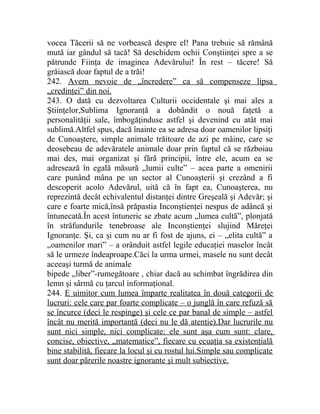 vocea Tăcerii să ne vorbească despre el! Pana trebuie să rămână 
mută iar gândul să tacă! Să deschidem ochii Conştiinţei spre a se 
pătrunde Fiinţa de imaginea Adevărului! În rest – tăcere! Să 
grăiască doar faptul de a trăi! 
242. Avem nevoie de „încredere” ca să compenseze lipsa 
„credinţei” din noi. 
243. O dată cu dezvoltarea Culturii occidentale şi mai ales a 
Ştiinţelor,Sublima Ignoranţă a dobândit o nouă faţetă a 
personalităţii sale, îmbogăţinduse astfel şi devenind cu atât mai 
sublimă.Altfel spus, dacă înainte ea se adresa doar oamenilor lipsiţi 
de Cunoaştere, simple animale trăitoare de azi pe mâine, care se 
deosebeau de adevăratele animale doar prin faptul că se războiau 
mai des, mai organizat şi fără principii, între ele, acum ea se 
adresează în egală măsură „lumii culte” – acea parte a omenirii 
care punând mâna pe un sector al Cunoaşterii şi crezând a fi 
descoperit acolo Adevărul, uită că în fapt ea, Cunoaşterea, nu 
reprezintă decât echivalentul distanţei dintre Greşeală şi Adevăr; şi 
care e foarte mică,însă prăpastia Inconştienţei nespus de adâncă şi 
întunecată.În acest întuneric se zbate acum „lumea cultă”, plonjată 
în străfundurile tenebroase ale Inconştienţei slujind Măreţei 
Ignoranţe. Şi, ca şi cum nu ar fi fost de ajuns, ei – „elita cultă” a 
„oamenilor mari” – a orânduit astfel legile educaţiei maselor încât 
să le urmeze îndeaproape.Căci la urma urmei, masele nu sunt decât 
aceeaşi turmă de animale 
bipede „liber”-rumegătoare , chiar dacă au schimbat îngrădirea din 
lemn şi sârmă cu ţarcul informaţional. 
244. E uimitor cum lumea împarte realitatea în două categorii de 
lucruri: cele care par foarte complicate – o junglă în care refuză să 
se încurce (deci le respinge) şi cele ce par banal de simple – astfel 
încât nu merită importanţă (deci nu le dă atenţie).Dar lucrurile nu 
sunt nici simple, nici complicate: ele sunt aşa cum sunt: clare, 
concise, obiective, „matematice”, fiecare cu ecuaţia sa existenţială 
bine stabilită, fiecare la locul şi cu rostul lui.Simple sau complicate 
sunt doar părerile noastre ignorante şi mult subiective. 
 