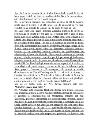 fapt, în felul acesta omenirea rămâne încă atît de legată de trecut, 
încât şi prezentul i se pare pe jumătate străin. Nu e de mirare atunci 
că viitorul rămâne mereu o totală enigmă. 
26. În lucrul cu oamenii, mai important decât a şti cât de departe 
poate ajunge fiecare, e să afli unde [cât de aproape] se va opri. 
Fiindcă tu, ca şi frate de viaţă al lui, de acolo trebuie să-l iei! 
27. Aşa cum este acum aplicată educaţia publică la nivel de 
societate,ea îl învaţă pe om cum să locuiască într-o casă şi prea 
puţin cum să-şi edifice una, a lui. Astfel omul este educat a se 
adapta unui mediu prestabilit care îi utilizează anumite capacităţi – 
tot de acest mediu alese – în loc a fi stimulat să creeze el însuşi 
folosindu-şi potenţele înăscute ori dobândite.De aceea lumea nu va 
fi mai bună decât atunci când va descoperi valoarea omului– 
creator şi va distribui rolurile sociale în conformitate cu 
adevăratele valenţe ale ficăruia. Până atunci continuăm să locuim 
printre ruinele trecutului petecite pe ici pe colo şi îndrepate, 
adaptate întrucâtva de către una sau alta dintre marile Revoluţii ale 
Istoriei.Să fim bine înţeleşi: omul de azi nu suportă să i se dea, el 
vrea să-şi ia de unul singur, ceea ce lui îi este de tebuinţă; prin 
forţe proprii. Pomana se dă milogilor zdrenţuroşi şi umili; 
demnitatea lui de Fiu al Demiurgului îi cere să lupte şi să creeze. 
Creaţia este obiectivarea Voinţei de a Gândi, dovada ei. Şi un fiu 
care nu reuşeşte să-şi dovedească măcar sie însuşi că gândeşte, 
cum ar putea să-i convingă pe ceilalţi, ori pe Tatăl său? 
Iata de ce pentru omul de Azi, deviza fiinţării sale este: 
“Gândesc,Creez, deci exist!” 
28. Adevărul este imaginea Realităţii despre sine înseşi.Dreptatea 
este imaginea omului despre Realitate.Datorită lipsei de cunoaştere 
şi educaţie a omului,acesta îşi proiectează imagini cât mai 
fanteziste, puternic influenţate de personalitatea proprie, despre 
Realitate. Şi cum personalităţile sunt multiple şi distincte unele de 
altele (chiar dacă se pot clasifica pe categorii, nu vom găsi două 
absolut identice) la fel vor fi şi concepţiile despre Realitate : 
fiecare om are realitatea lui ; şi cu cât acesta se abate mai mult de 
la modelul obiectiv,cu atât respectiva persoană se loveşte mai 
 
