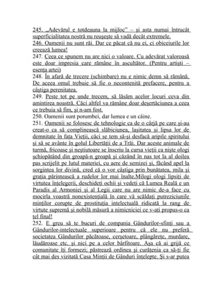 245. „Adevărul e totdeauna la mijloc” – şi asta numai întrucât 
superficialitatea nostră nu reuşeşte să vadă decât extremele. 
246. Oamenii nu sunt răi. Dar ce păcat că nu ei, ci obiceiurile lor 
creează lumea! 
247. Ceea ce spunem nu are nici o valoare. Cu adevărat valoroasă 
este doar impresia care rămâne în ascultător. (Pentru artişti – 
esenţa artei) 
248. În afară de trecere (schimbare) nu e nimic demn să rămână. 
De aceea omul trebuie să fie o necontenită prefacere, pentru a 
câştiga perenitatea. 
249. Peste tot pe unde trecem, să lăsăm acelor locuri ceva din 
amintirea noastră. Căci altfel va rămâne doar deşertăciunea a ceea 
ce trebuia să fim, şi n-am fost. 
250. Oamenii sunt porumbei, dar lumea e un câine. 
251. Oamenii se folosesc de tehnologie ca de o cârjă pe care şi-au 
creat-o ca să complinească slăbiciunea, laşitatea şi lipsa lor de 
demnitate în faţa Vieţii, căci se tem să-şi desfacă aripile spiritului 
şi să se avânte în golul Libertăţii de a Trăi. Dar aceste animale de 
turmă, fricoase şi neştiutoare se înscriu la cursa vieţii ca nişte ologi 
şchiopătând din groapă-n groapă şi căzând în nas tot la al doilea 
pas scrijelit pe lutul materiei, cu aere de semizei şi, făcând apel la 
sorgintea lor divină, cred că o vor câştiga prin bunătatea, mila şi 
graţia părintească a rudelor lor mai înalte.Milogi ologi lipsiţi de 
virtutea înţelegerii, deschideţi ochii şi vedeţi că Lumea Reală e un 
Paradis al Armoniei şi al Legii care nu are nimic de-a face cu 
mocirla voastră nonexistenţială în care vă scăldaţi putreziciunile 
minţilor corupte de prostituţia intelectuală ridicată la rang de 
virtute supremă şi nobilă măsură a nimicniciei ce v-aţi propus-o ca 
ţel final! 
252. E greu să te bucuri de compania Gândurilor-sfinţi sau a 
Gândurilor-intelectuale superioare pentru că ele nu preferă 
societatea Gândurilor păcătoase, cerşetoare, plângăreţe, murdare, 
lăudăroase etc. şi nici pe a celor bârfitoare. Aşa că ai grijă ce 
comunitate îţi formezi; păstrează ordinea şi curăţenia ca să-ţi fie 
cât mai des vizitată Casa Minţii de Gânduri înţelepte. Şi s-ar putea 
 