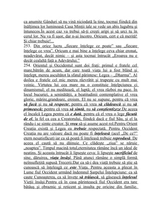 ca anumite Gânduri să nu vină niciodată la tine, tocmai fiindcă din 
înălţimea lor luminoasă Casa Minţii tale se vede un abis lugubru şi 
întunecos.În acest caz va trebui să-ţi creşti aripi şi să urci tu în 
cerul lor. Nu va fi uşor, dar n-ai încotro. Oricum, cert e că merită! 
Şi chiar trebuie!... 
253. Din orice lucru „fiecare înţelege ce poate” sau „fiecare 
înţelege ce vrea”. Oricum e mai bine a înţelege ceva chiar eronat, 
neadevărat, decât nimic – şi asta tocmai întrucât „Eroarea nu e 
decât cealaltă faţă a Adevărului.” 
254. Orientul şi Occidentul sunt doi fraţi: primul e fratele cel 
mare,bătrân de acum, dar care toată viaţa lui a fost blând şi 
înţelept, mereu ascultătot la sfatul părintesc: Legea – „Dharma”. Al 
doilea e fratele cel mic mereu răzvrătit şi trupeşte cu mult mai 
voinic. Virtutea lui cea mare nu o constituie înţelpciunea ci 
dinamismul; el nu meditează, el luptă; el vrea război nu pace. În 
locul bucuriei, a seninătăţii, a beatitudinii contemplative el vrea 
glorie, mărire,grandoare, eroism. El nu se supune, pentru că vrea 
să facă şi nu să respecte ; pentru că vrea să clădească şi nu să 
primească; pentru că vrea să simtă , nu să conştientizeze .De aceea 
el încalcă Legea pentru că e dată , pentru că el vrea o lege făcută 
de el , la fel ca cea a Creatorului, fiindcă dacă e fiul Său, şi el la 
rându-i se simte creator. Şi vrea să-şi asume acest rol.Pentru Orient 
Creaţia există şi Legea ea trebuie respectată. Pentru Occident 
Creaţia nu are valoare dacă nu poate fi înţeleasă (acel „De ce?” 
etern nesatisfăcut) iar ca să poată fi înţeleasă trebuie reprodusă . De 
aceea el caută să nu dăinuie. Ce clădeşte „ziua” se năruie 
„noaptea”. Timpul macină totul,eternitatea rămâne încă un ideal de 
neatins. Şi aceasta întrucât îi lipseşte ceva: îi lipseşte sacrificiul de 
sine, dăruirea, viaţa însăşi . Până atunci rămâne o simplă formă 
neînsufleţită supusă Trecerii.Dar ca să-i dea viaţă trebuie să ştie să 
cunoască să înţeleagă ce este Viaţa. Pentru aceasta a plecat în 
Lume fiul Occident urmând îndemnul Şarpelui Înţelepciune: ca să 
caute Cunoaşterea, ca să înveţe să trăiască , să găsească înţelesul 
Vieţii însăşi.Pentru că în casa părintească fiul Occident era tare 
bătăuş şi obraznic şi reticent şi insulta pe oricine din familie. 
 