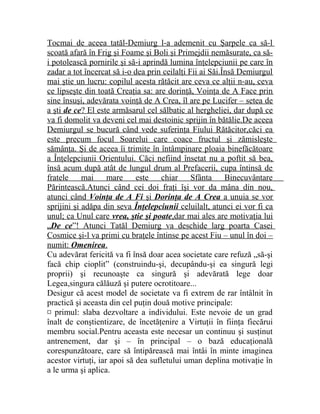 Tocmai de aceea tatăl-Demiurg l-a ademenit cu Şarpele ca să-l 
scoată afară în Frig şi Foame şi Boli şi Primejdii nemăsurate, ca să-i 
potolească pornirile şi să-i aprindă lumina înţelepciunii pe care în 
zadar a tot încercat să i-o dea prin ceilalţi Fii ai Săi.Însă Demiurgul 
mai ştie un lucru: copilul acesta rătăcit are ceva ce alţii n-au, ceva 
ce lipseşte din toată Creaţia sa: are dorinţă, Voinţa de A Face prin 
sine însuşi, adevărata voinţă de A Crea, îl are pe Lucifer – setea de 
a şti de ce ? El este armăsarul cel sălbatic al hergheliei, dar după ce 
va fi domolit va deveni cel mai destoinic sprijin în bătălie.De aceea 
Demiurgul se bucură când vede suferinţa Fiului Rătăcitor,căci ea 
este precum focul Soarelui care coace fructul şi zămisleşte 
sămânţa. Şi de aceea îi trimite în întâmpinare ploaia binefăcătoare 
a Înţelepciunii Orientului. Căci nefiind însetat nu a poftit să bea, 
însă acum după atât de lungul drum al Prefacerii, cupa întinsă de 
fratele mai mare este chiar Sfânta Binecuvântare 
Părintească.Atunci când cei doi fraţi îşi vor da mâna din nou, 
atunci când Voinţa de A Fi şi Dorinţa de A Crea a unuia se vor 
sprijini şi adăpa din seva Înţelepciunii celuilalt, atunci ei vor fi ca 
unul; ca Unul care vrea, ştie şi poate ,dar mai ales are motivaţia lui 
„ De ce ”! Atunci Tatăl Demiurg va deschide larg poarta Casei 
Cosmice şi-l va primi cu braţele întinse pe acest Fiu – unul în doi – 
numit: Omenirea . 
Cu adevărat fericită va fi însă doar acea societate care refuză „să-şi 
facă chip cioplit” (construindu-şi, decupându-şi ea singură legi 
proprii) şi recunoaşte ca singură şi adevărată lege doar 
Legea,singura călăuză şi putere ocrotitoare... 
Desigur că acest model de societate va fi extrem de rar întâlnit în 
practică şi aceasta din cel puţin două motive principale: 
¤ primul: slaba dezvoltare a individului. Este nevoie de un grad 
înalt de conştientizare, de încetăţenire a Virtuţii în fiinţa fiecărui 
membru social.Pentru aceasta este necesar un continuu şi susţinut 
antrenement, dar şi – în principal – o bază educaţională 
corespunzătoare, care să întipărească mai întâi în minte imaginea 
acestor virtuţi, iar apoi să dea sufletului uman deplina motivaţie în 
a le urma şi aplica. 
 