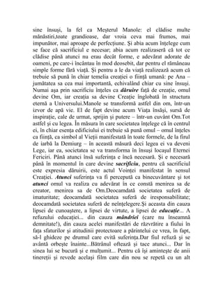 sine însuşi, la fel ca Meşterul Manole: el clădise multe 
mănăstiri,toate grandioase, dar vroia ceva mai frumos, mai 
impunător, mai aproape de perfecţiune. Şi abia acum înţelege cum 
se face că sacrificiul e necesar; abia acum realizaseră că tot ce 
clădise până atunci nu erau decât forme, e adevărat adorate de 
oameni, pe care-i încântau în mod deosebit, dar pentru el rămâneau 
simple forme fără viaţă. Şi pentru a le da viaţă realizează acum că 
trebuie să pună în chiar temelia creaţiei o fiinţă umană: pe Ana – 
jumătatea sa cea mai importantă, echivalând chiar cu sine însuşi. 
Numai aşa prin sacrificiu înţeles ca dăruire faţă de creaţie, omul 
devine Om, iar creaţia sa devine Creaţie înglobată în structura 
eternă a Universului.Manole se transformă astfel din om, într-un 
izvor de apă vie. El de fapt devine acum Viaţa însăşi, sursă de 
inspiraţie, cale de urmat, sprijin şi putere – într-un cuvânt Om.Tot 
astfel şi cu legea. În măsura în care societatea înţelege că în centrul 
ei, în chiar esenţa edificiului ei trebuie să pună omul – omul înţeles 
ca fiinţă, ca simbol al Vieţii manifestată în toate formele, de la firul 
de iarbă la Demiurg – în această măsură deci legea ei va deveni 
Lege, iar ea, societatea se va transforma în însuşi locaşul Eternei 
Fericiri. Până atunci însă suferinţa e încă necesară. Şi e necesară 
până în momentul în care devine sacrificiu, pentru că sacrificiul 
este expresia dăruirii, este actul Voinţei manifestat în sensul 
Creaţiei. Atunci suferinţa va fi percepută ca binecuvântare şi tot 
atunci omul va realiza cu adevărat în ce constă menirea sa de 
creator, menirea sa de Om.Deocamdată societatea suferă de 
imaturitate; deocamdată societatea suferă de iresponsabilitate; 
deocamdată societatea suferă de neînţelegere.Şi aceasta din cauza 
lipsei de cunoaştere, a lipsei de virtute, a lipsei de educaţie... A 
refuzului educaţiei... din cauza mândriei (care nu înseamnă 
demnitate!), din cauza acelei manifestări de răzvrătire a fiului în 
faţa sfaturilor şi atitudinii protectoare a părintelui ce vrea, în fapt, 
să-l ghideze pe drumul care evită suferinţa.Dar fiul refuză şi se 
avântă orbeşte înainte...Bătrânul oftează şi tace atunci... Dar în 
sinea lui se bucură şi e mulţumit... Pentru că îşi aminteşte de anii 
tinereţii şi revede acelaşi film care din nou se repetă cu un alt 
 