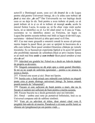 actor.El e Demiurgul acum, ceea ce-i dă dreptul de a da Legea 
pentru alţii,pentru Universuri întregi, de a le arăta cum trebuie să 
facă şi mai ales „de ce?” Dar Universurile nu vor înţelege decât 
ceea ce au deja în ele. Însă pentru a avea trebuie să pună, ca să 
pună trebuie să ia şi ca să ia trebuie să meargă acolo, acolo în 
miezul ficărui Lucru, în esenţa sa; să fie chiar viaţa vieţii acelui 
lucru, să se identifice cu el. La fel când omul va fi una cu Viaţa, 
societatea se va identifica atunci cu Fericirea, iar legea cu 
Legea.Dar pentru aceasta trebuie mai întâi ca legea să devină Lege, 
societatea – tărâmul fericirii şi abia apoi omul va fi Om. 
483. Cea mai mare greşeală a omenirii constă în aceea că priveşte 
mereu înapoi la pasul făcut, pe care se sprijină în încercarea de a 
afla cum trebuie făcut pasul următor.Omenirea clădeşte pe ruinele 
trecutului. Ea se bazează pe experienţa faptică şi în acest fel ignoră 
alte posibilităţi raţionale de schimbare.Dacă ar privi înainte lumea 
ar şti mult mai bine unde şi cum trebuie făcut pasul următor şi mai 
ales de ce! 
255. Adevărul are gradele lui. Falsul nu e decât un Adevăr depăşit 
de propria sa devenire. 
256. Singură cunoaşterea ne dă aripi spre a simţi gustul libertăţii. 
Şi tot ea ne scapă de suferinţa ignoranţei – pentru a ne arunca în 
aceea a iluziei. 
257. Viitorul este acum şi aici. Doar noi lipsim. 
258. Inerţia este o forţă uriaşă care mânuită cum trebuie ea singură 
poate crea şi poate distruge universuri întregi. În lumea umană 
poartă numele de “obişnuinţă”. 
259. Fiecare zi este suficient de bună pentru a muri, dar nu în 
fiecare zi suntem noi suficient de buni pentru a merita aceasta. 
260. Fiecare bucurie nu e decât germenele unei noi întristări. 
261. Omul – umbra unei note pe portativul Infinitului, însă cu ea 
Universul compune atât de sublime simfonii. 
262. Vom şti cu adevărat să trăim, doar atunci când vom fi 
pregătiţi într-adevăr să murim. Paradoxul e că toate şcolile lumii se 
chinuie să-l pregătească pe om pentru viaţă…. 
 