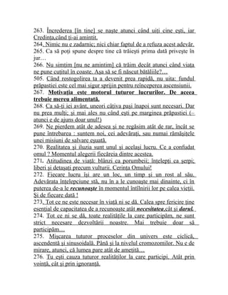 263. Încrederea [în tine] se naşte atunci când uiţi cine eşti, iar 
Credinţa,când ţi-ai amintit. 
264. Nimic nu e zadarnic; nici chiar faptul de a refuza acest adevăr. 
265. Ca să poţi spune despre tine că trăieşti prima dată priveşte în 
jur… 
266. Nu simţim [nu ne amintim] că trăim decât atunci când viaţa 
ne pune cuţitul în coaste. Aşa să se fi născut bătăliile?… 
505. Când rostogolirea ta a devenit prea rapidă, nu uita: fundul 
prăpastiei este cel mai sigur sprijin pentru reînceperea ascensiunii. 
267. Motivaţia este motorul tuturor lucrurilor. De aceea 
trebuie mereu alimentată. 
268. Ca să-ţi iei avânt, uneori câţiva paşi înapoi sunt necesari. Dar 
nu prea mulţi; şi mai ales nu când eşti pe marginea prăpastiei (– 
atunci e de ajuns doar unul!) 
269. Ne pierdem atât de adesea şi ne regăsim atât de rar, încât se 
pune întrebarea : suntem noi, cei adevăraţi, sau numai rămăşiţele 
unei misiuni de salvare eşuată. 
270. Realitatea şi iluzia sunt unul şi acelaşi lucru. Ce a confudat 
omul ? Momentul alegerii fiecăreia dintre acestea. 
271. Atitudinea de viaţă: blânzi ca porumbeii; înţelepţi ca şerpi; 
liberi şi detaşaţi precum vulturii. Cerinţa Omului! 
272. Fiecare lucru îşi are un loc, un timp şi un rost al său. 
Adevărata înţelepciune stă, nu în a le cunoaşte mai dinainte, ci în 
puterea de-a le recunoaşte în momentul întîlnirii lor pe calea vieţii. 
Şi de fiecare dată ! 
273. Tot ce ne este necesar în viaţă ni se dă. Calea spre fericire ţine 
esenţial de capacitatea de a recunoaşte atât necesitatea ,cât şi darul . 
274. Tot ce ni se dă, toate realităţile la care participăm, ne sunt 
strict necesare dezvoltării noastre. Mai trebuie doar să 
participăm… 
275. Mişcarea tuturor proceselor din univers este ciclică, 
ascendentă şi sinusoidală. Până şi la nivelul cromozomilor. Nu e de 
mirare, atunci, că lumea pare atât de ameţită… 
276. Tu eşti cauza tuturor realităţilor la care participi. Atât prin 
voinţă, cât şi prin ignoranţă. 
 