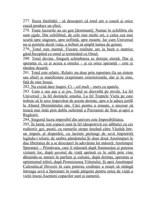 277. Iluzia fatalităţii : să descoperi că totul are o cauză şi orice 
cauză produce un efect. 
278. Toate lucrurile au un gen [dominant]. Numai în echilibru ele 
sunt egale. Dar echilibrul, de cele mai multe ori, e calea cea mai 
scurtă spre stagnare, spre nefiinţă, spre moarte. Iar cum Universul 
nu-şi permite decât viaţa, a trebuit să umplă lumea de genuri. 
279. Totul este mental. Fiecare realitate are la bază o matrice 
gând.Începând cu omul şi terminând cu Omul. 
280. Totul devine. Singură schimbarea se doreşte eternă. Dar şi 
speranţa ei, ca şi aceea a omului – şi ca orice speranţă – este şi 
rămâne deşartă. 
281. Totul este relativ. Relativ nu doar prin raportare (la un sistem 
sau altul) şi manifestare (exprimare exteriorizată), dar şi în sine, 
faţă de sine însuşi. 
282. Nu există dare înapoi. Ci – cel mult – mers cu spatele. 
283. Cum e sus aşa e şi jos. Totul se dezvoltă pe nivele. La fel 
Universul ; la fel dorinţele omului. La fel Treptele Vieţii pe care 
trebuie să le urce împovărat de aceste dorinţe, spre a le aduce jertfă 
la Altarul Mormântului său. Căci pentru a renaşte, e necesar să 
treacă mai întâi prin dubla suferinţă a Pierzaniei de Sine şi-apoi a 
Regăsirii. 
284. Singurul lucru imposibil din univers este Imposibilitatea. 
285. În Iarnă, toţi copacii sunt la fel (deopotrivă cei sălbatici cu cei 
roditori): goi, pustii, cu ramurile sterpe tinzând către Văzduh într-un 
impuls al disperării, cu lacrimi prelungi de sevă împietrită 
legîndu-i teluric de umbra pământului.Şi doar două Anotimpuri le 
dau libertatea de a se descoperi în adevărata lor măsură: Anotimpul 
Speranţei – Primăvara, care îi măsoară după frumuseţea şi puterea 
viziunii lor, după şuvoiul de viaţă aprinsă ce le saltă prin vine 
dăruindu-se naturii în parfum şi culoare, după dorinţa, speranţa şi 
optimismul trăirii, după Promisiunea Viitorului. Şi apoi Anotimpul 
Culesului,al Dovezii în care puterea credinţei a reuşit să strângă 
întreaga sevă a Speranţei în roade pârguite pentru setea de viaţă a 
vieţii înseşi.Asemeni copacilor sunt şi oamenii. 
 