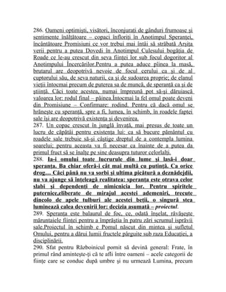 286. Oameni optimişti, visători, înconjuraţi de gânduri frumoase şi 
sentimente înălţătoare – copaci înfloriţi în Anotimpul Speranţei, 
încântătoare Promisiuni ce vor trebui mai întâi să străbată Arşiţa 
verii pentru a putea Dovedi în Anotimpul Culesului bogăţia de 
Roade ce le-au crescut din seva fiinţei lor sub focul dogoritor al 
Anotimpului Încercărilor.Pentru a putea aduce pîinea la masă, 
brutarul are deopotrivă nevoie de focul cerului ca şi de al 
cuptorului său, de seva naturii, ca şi de sudoarea proprie; de elanul 
vieţii întocmai precum de puterea sa de muncă, de speranţă ca şi de 
ştiinţă. Căci toate acestea, numai împreună pot să-şi dăruiască 
valoarea lor: rodul final – pâinea.Întocmai la fel omul poate deveni 
din Promisiune – Confirmare: rodind. Pentru că dacă omul se 
hrăneşte cu speranţă, spre a fi, lumea, în schimb, în roadele faptei 
sale îşi are deopotrivă existenţa şi devenirea. 
287. Un copac crescut în junglă învaţă, mai presus de toate un 
lucru de căpătâi pentru existenţa lui: ca să bucure pământul cu 
roadele sale trebuie să-şi câştige dreptul de a contempla lumina 
soarelui; pentru aceasta va fi necesar ca înainte de a putea da 
primul fruct să se înalţe pe sine deasupra tuturor celorlalţi. 
288. Ia-i omului toate lucrurule din lume şi lasă-i doar 
speranţa. Ba chiar oferă-i cât mai multă cu putinţă. Ca orice 
drog… Căci până nu va sorbi şi ultima picătură a deznădejdii, 
nu va ajunge să înţeleagă realitatea: speranţa este otrava celor 
slabi şi dependenţi de nimicnicia lor. Pentru spiritele 
puternice,eliberate de mirajul acestei ademeniri, trecute 
dincolo de apele tulburi ale acestei beţii, o singură stea 
luminează calea devenirii lor: decizia asumată – proiectul. 
289. Speranţa este balaurul de foc, ce, odată înşelat, răvăşeşte 
măruntaiele fiinţei pentru a împrăştia în patru zări scrumul isprăvii 
sale.Proiectul în schimb e Pomul născut din mintea şi sufletul 
Omului, pentru a dărui lumii fructele pârguite sub raza Educaţiei, a 
disciplinării. 
290. Sfat pentru Războinicul pornit să devină general: Frate, în 
primul rând aminteşte-ţi că te afli între oameni – acele categorii de 
fiinţe care se conduc după umbre şi nu urmează Lumina, precum 
 