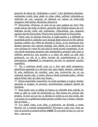 puternic de ideea de “nedreptate a vieţii”. Căci dualitatea dreptate-nedreptate 
există doar până în clipa când, sufletul ridicându-se 
suficient de sus, reuşeşte să trăiască ori măcar să întrevadă 
imaginea Adevărului, Realiatea obiectivă. 
29. Sinceritate: Prietene, te miri că nu sunt supărat pe tine? Dar 
crede-mă,nu am timp să observ greşelile tale fiindcă munca de-a le 
îndrepta pe-ale mele mă copleşeşte. [Sinceritate sau singurul 
egoism moral].Sinceritate=Parşivenia transformată în Sinceritate. 
30. Omul care îşi doreşte fericirea şi luptă pentru a o dobândi se 
aseamănă perfect catârului care aleargă după smocul de fân atârnat 
înaintea ochilor săi. Orbit de dorinţă şi iluzie, el nu realizează nici 
drumul parcurs nici sarcina purtată, nici faptul că ar participa la 
vreo misiune în vreun fel sau altul.În toată acestă conspiraţie, el nu 
este decât marioneta propriei sale manipulări,a propriei sale mari şi 
sublime prostii.La om aceasta e o stare de spirit cu atât mai 
grotească, cu cât el e dator tocmai de conştientizarea şi de 
participarea voluntară la transportul poverii în sprijinul reuşitei 
expediţiei. 
31. Nu e realizare decât ceea ce a fost mai întâi propunere, 
planificare,speranţă şi a devenit mai apoi luptă, zbatere, suferinţă. 
Şi asta indiferent de rezultat: eşec sau victorie.Iar tot ce nu 
urmează acestă cale, e nimic altceva decât pomană,cadou, ofensă 
adusă fiinţei tale; de către tine însuţi… 
32. Starea majorităţii oamenilor: în urmă nostalgie şi regret; înainte 
speranţă şi noapte; în prezent: incertitudinea enigmei lipsită de 
întrebare. 
33. Sunt mulţi care se plâng că lumea se schimbă prea repede, în 
timp ce alţii se vaită de încetineala ei. Dar lumea are mersul său 
propriu. În nici un caz nu va rămâne în urmă cu cei mai mulţi, dar 
s-ar putea să se grăbească puţin pentru ceilalţi.Aşa e lumea: trăieşte 
din revoluţii… 
34. E-o luptă viaţa; e-un chin, o petrecere, un dezmăţ, o mare 
fericire ori o tortură insuportabilă? Priveşte-o cum vrei, însă nu 
uita că această aventură trebuie trăită ! În rest poţi să faci ce vrei cu 
tine…sau cu ea. 
 