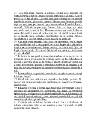 35. Cea mai mare bucurie a omului: chinul de-a constata că 
viaţa,lucrurile şi tot ce-l înconjoară nu mai au nici un sens. Aşa va 
putea să le dea el unul…şi-apoi încă unul (fiindcă se va prictisi 
repede de primul) şi-aşa mai departe. Fiecare sens inventat este de 
fapt un nou pas pe drumul spre descoperirea Rostului Lumii. 
Această Călătorie o parcurge fiecare. Este un imperativ şi-o 
necesitate mai presus de fire. De-aceea nimeni nu poate fi dus în 
spate, dar poate fi ajutat să facă primul pas : să piardă tot ce-a furat 
de la ceilalţi, toate sensurile împrumutate de la şcoală, părinţi, 
societate; să o ia de la capăt, de data aceasta pe calea lui . 
36. Cea mai tristă moarte: viaţa luată cu împrumut! Nu ai decât 
două posibilităţi: ori o răscumperi, ori o dai înapoi şi-ţi clădeşti o 
viaţă a ta , aşa cum tu vrei . Pentru aceasta, va trebui, mai întâi, să 
lupţi. De-aceea zic: fii viteaz! Niciodată nu primeşti; totdeauna 
trebuie să obţii ! 
37. În lumea de azi, până şi sinceritatea trebuie să se deghizeze în 
minciună spre a avea şanse de izbândă. Astfel va fi confundată cu 
prostia şi zdrobită chiar de la prima ei apariţie publică.Fiindcă aşa 
e omul prezentului: preferă o minciună puternică ce încearcă a-şi 
face loc în viaţă, decât prostia nevrednică de nimic; nici măcar de-a 
trăi! 
38. Incertitudinea progresului: atunci când mergi cu spatele, mergi 
îninte ori înapoi? 
39. Omul este prin definiţie un monarh al împărăţiei proprii. De 
aceea viaţa lui urmează destinul oricărui regat: cucerire, distrugere, 
creaţie nouă. 
40. Educaţia e o stare a fiinţei, rezultatul unui antrenament şi nu o 
cantitate de cunoaştere ori informaţie. De aceea în domeniul 
spiritualului, înţelegerea ta va fi proporţională nu cu informaţia, ci 
cu nivelul acestei educaţii, care măsoară standardul dezvoltării 
conştiinţei şi a întregii tale fiinţe. 
41. Credinţa este amintirea faptului că ştii. Nu e o finalitate, ci 
măsura cunoaşterii tale: cu cât credinţa e mai viguroasă, cu atât 
conştiinţa e mai educată. 
 