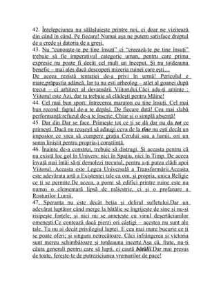 42. Înţelepciunea nu sălăşluieşte printre noi, ci doar ne vizitează 
din când în când. Pe fiecare! Numai aşa ne putem satisface dreptul 
de a crede şi datoria de a greşi. 
43. Nu “cunoaşte-te pe tine însuţi” ci “creează-te pe tine însuţi” 
trebuie să fie imperativul categoric uman, pentru care prima 
expresie nu poate fi decât cel mult un început. Şi nu totdeauna 
benefic – mai ales dacă descoperi mizeria ruinei care eşti… 
De aceea rezistă tentaţiei de-a privi în urmă! Pericolul e 
mare,prăpastia adâncă. Iar tu nu esti arheolog – atlet al goanei după 
trecut – ci arhitect al devansării Viitorului.Căci adu-ţi aminte : 
Viitorul este Azi, dar tu trebuie să clădeşti pentru Mâine! 
44. Cel mai bun sport: întrecerea maraton cu tine însuţi. Cel mai 
bun record: faptul de-a te depăşi. De fiecare dată! Cea mai slabă 
performanţă:refuzul de-a te înscrie. Chiar şi o simplă absenţă! 
45. Dar din Dar se face. Primeşte tot ce ţi se dă dar nu da tot ce 
primeşti. Dacă nu reuşeşti să adaugi ceva de la tine nu eşti decât un 
impostor ce vrea să cumpere graţia Cerului sau a lumii, ori un 
somn liniştit pentru propria-i conştiinţă. 
46. Înainte de-a construi, trebuie să distrugi. Şi aceasta pentru că 
nu există loc gol în Univers: nici în Spaţiu, nici în Timp. De aceea 
învaţă mai întâi să-ţi demolezi trecutul, pentru a-ţi putea clădi apoi 
Viitorul. Aceasta este Legea Universală a Transformării.Aceasta 
este adevărata artă a Existenţei tale ca om, şi propria, unica Religie 
ce ţi se permite.De aceea, a porni să edifici printre ruine este nu 
numai o elementară lipsă de măiestrie, ci şi o profanare a 
Rosturilor Lumii. 
47. Speranţa nu este decât beţia şi delirul sufletului.Dar un 
adevărat luptător când merge la bătălie se îngrijeşte de sine şi nu-şi 
risipeşte forţele; şi nici nu se ameţeşte cu vinul deşertăciunilor 
omeneşti.Ce contează dacă pierzi ori câştigi – acestea nu sunt ale 
tale. Tu nu ai decât privilegiul luptei. E cea mai mare bucurie ce ţi 
se poate oferi; şi singura netrecătoare. Căci înfrângerea şi victoria 
sunt mereu schimbătoare şi totdeauna incerte.Aşa că, frate, nu-ţi 
căuta generali pentru care să lupţi, ci caută bătălii .Dar mai presus 
de toate, fereşte-te de putreziciunea vremurilor de pace! 
 