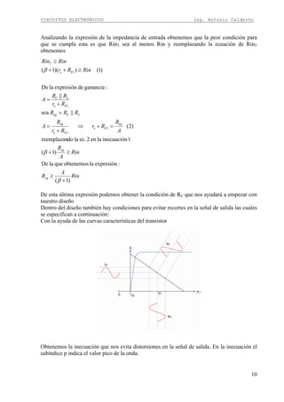 CIRCUITOS ELECTRÓNICOS Ing. Antonio Calderón
10
Analizando la expresión de la impedancia de entrada obtenemos que la peor condición para
que se cumpla esta es que RinT sea al menos Rin y reemplazando la ecuación de RinT
obtenemos
Rin
A
R
Rin
A
R
A
R
Rr
Rr
R
A
RRR
Rr
RR
A
RinRr
RinRin
eq
eq
eq
Ee
Ee
eq
LCeq
Ee
LC
Ee
T
)1(
:expresiónlaobtenemosquelaDe
)1(
1inecuaciónlaen2ec.ladoreemplazan
)2(
||sea
||
:gananciadeexpresiónlaDe
)1())(1(
1
1
1
1
+
≥
≥+
=+⇒
+
=
=
+
=
≥++
≥
β
β
β
De esta última expresión podemos obtener la condición de RC que nos ayudará a empezar con
nuestro diseño
Dentro del diseño también hay condiciones para evitar recortes en la señal de salida las cuales
se especifican a continuación:
Con la ayuda de las curvas características del transistor
Obtenemos la inecuación que nos evita distorsiones en la señal de salida. En la inecuación el
subíndice p indica el valor pico de la onda.
 