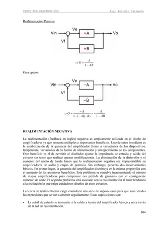 CIRCUITOS ELECTRÓNICOS Ing. Antonio Calderón
104
Realimentación Positiva
1
A
G
AB
⇒ =
−
Otra opción
1 ( )( ) 1
A A
G
A B AB
−
⇒ = = −
− − − −
REALIMENTACIÓN NEGATIVA
La realimentación (feedback en inglés) negativa es ampliamente utilizada en el diseño de
amplificadores ya que presenta múltiples e importantes beneficios. Uno de estos beneficios es
la estabilización de la ganancia del amplificador frente a variaciones de los dispositivos,
temperatura, variaciones de la fuente de alimentación y envejecimiento de los componentes.
Otro beneficio es el de permitir al diseñador ajustar la impedancia de entrada y salida del
circuito sin tener que realizar apenas modificaciones. La disminución de la distorsión y el
aumento del ancho de banda hacen que la realimentación negativa sea imprescindible en
amplificadores de audio y etapas de potencia. Sin embargo, presenta dos inconvenientes
básicos. En primer lugar, la ganancia del amplificador disminuye en la misma proporción con
el aumento de los anteriores beneficios. Este problema se resuelve incrementando el número
de etapas amplificadoras para compensar esa pérdida de ganancia con el consiguiente
aumento de coste. El segundo problema está asociado con la realimentación al tener tendencia
a la oscilación lo que exige cuidadosos diseños de estos circuitos.
La teoría de realimentación exige considerar una serie de suposiciones para que sean válidas
las expresiones que se van a obtener seguidamente. Estas suposiciones son:
- La señal de entrada se transmite a la salida a través del amplificador básico y no a través
de la red de realimentación.
 